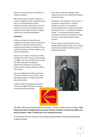 definiu a base de sucesso do seu negócio em        sobre como o nome fora originado. Mas a
fotografia amadora.                                verdade é que Eastman simplesmente inventou
                                                   a palavra do nada.
Mais tarde ele disse: "Quando começámos a
montar a fotografia em filme, esperávamos que      Ele explicou: "Eu vislumbrei o nome. A letra "K"
todos os usuários de chapas de vidro               sempre foi a minha favorita – uma letra
mudassem para filmes. Mas demos-nos conta          (enérgica). Foi apenas uma questão de
de que esse número não era tão alto quanto         combinar algumas letras, sempre começando e
pensávamos. Para poder aumentar o negócio,         terminando com 'K'. E o resultado foi a palavra
tínhamos que atingir o grande público".            'Kodak'". A cor amarela da Kodak, também
                                                   escolhida por Eastman, é reconhecida em todo
Publicidade                                        o mundo, um dos maiores patrimónios da
                                                   empresa.
A crença de Eastman na importância da
propaganda, tanto para a empresa quanto para       Graças ao génio criativo de Eastman, hoje,
o público, era total. Os primeiros produtos        qualquer pessoa pode tirar fotos com o simples
Kodak foram anunciados nos grandes jornais e       pressionar de um botão. Ele fez de todos nós
periódicos da época, e Eastman redigia as suas     fotógrafos potenciais.
próprias propagandas.

Eastman criou o slogan "Você aperta o botão,
nós fazemos o resto" ao lançar a câmara Kodak
em 1888, e num ano essa frase ficou conhecida
por todos. Mais tarde, com agências
publicitárias a desenvolver as suas ideias,
revistas, jornais, cartazes e outdoors exibiam a
marca Kodak.

Hoje, as propagandas da empresa aparecem
em todo o mundo e a marca "Kodak", criada
pelo próprio Eastman, é antiga conhecida de
praticamente todos.

A palavra "Kodak" foi registada como marca
comercial em 1888. De tempos em tempos,
novas especulações eram feitas




Até 1896, 100 câmaras Kodak tinham sido vendidas. A primeira Kodak custava 15 dólares. Num
esforço para levar a fotografia para as massas, Eastman introduziu a Brownie em 1900, a um
preço de apenas 1 dólar. Transformou-se em um grande sucesso.

A invenção do filme em rolo para cinema acelerou grandemente o processo de gravação de
imagens múltiplas.




                                                                                              18
 