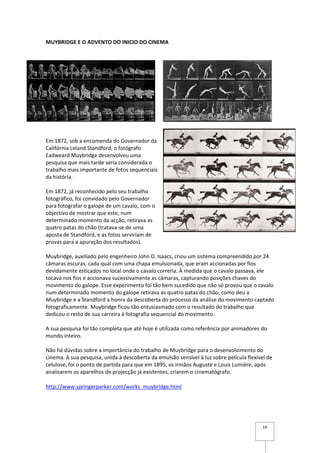 MUYBRIDGE E O ADVENTO DO INICIO DO CINEMA




Em 1872, sob a encomenda do Governador da
Califórnia Leland Standford, o fotógrafo
Eadweard Muybridge desenvolveu uma
pesquisa que mais tarde seria considerada o
trabalho mais importante de fotos sequenciais
da história.

Em 1872, já reconhecido pelo seu trabalho
fotográfico, foi convidado pelo Governador
para fotografar o galope de um cavalo, com o
objectivo de mostrar que este, num
determinado momento da acção, retirava as
quatro patas do chão (tratava-se de uma
aposta de Standford, e as fotos serviriam de
provas para a apuração dos resultados).

Muybridge, auxiliado pelo engenheiro John D. Isaacs, criou um sistema compreendido por 24
câmaras escuras, cada qual com uma chapa emulsionada, que eram accionadas por fios
devidamente esticados no local onde o cavalo correria. À medida que o cavalo passava, ele
tocava nos fios e accionava sucessivamente as câmaras, capturando posições chaves do
movimento do galope. Esse experimento foi tão bem sucedido que não só provou que o cavalo
num determinado momento do galope retirava as quatro patas do chão, como deu a
Muybridge e a Standford a honra da descoberta do processo da análise do movimento captado
fotograficamente. Muybridge ficou tão entusiasmado com o resultado do trabalho que
dedicou o resto de sua carreira à fotografia sequencial do movimento.

A sua pesquisa foi tão completa que até hoje é utilizada como referência por animadores do
mundo inteiro.

Não há dúvidas sobre a importância do trabalho de Muybridge para o desenvolvimento do
cinema. A sua pesquisa, unida à descoberta da emulsão sensível à luz sobre película flexível de
celulose, foi o ponto de partida para que em 1895, os irmãos Auguste e Louis Lumiére, após
analisarem os aparelhos de projecção já existentes, criarem o cinematógrafo.

http://www.springerparker.com/works_muybridge.html




                                                                                          19
 