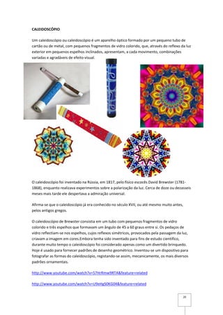 CALEIDOSCÓPIO

Um caleidoscópio ou caleidoscópio é um aparelho óptico formado por um pequeno tubo de
cartão ou de metal, com pequenos fragmentos de vidro colorido, que, através do reflexo da luz
exterior em pequenos espelhos inclinados, apresentam, a cada movimento, combinações
variadas e agradáveis de efeito visual.




O caleidoscópio foi inventado na Rússia, em 1817, pelo físico escocês David Brewster (1781-
1868), enquanto realizava experimentos sobre a polarização da luz. Cerca de doze ou dezasseis
meses mais tarde ele despertava a admiração universal.

Afirma-se que o caleidoscópio já era conhecido no século XVII, ou até mesmo muito antes,
pelos antigos gregos.

O caleidoscópio de Brewster consistia em um tubo com pequenos fragmentos de vidro
colorido e três espelhos que formavam um ângulo de 45 a 60 graus entre si. Os pedaços de
vidro reflectiam-se nos espelhos, cujos reflexos simétricos, provocados pela passagem da luz,
criavam a imagem em cores.Embora tenha sido inventado para fins de estudo científico,
durante muito tempo o caleidoscópio foi considerado apenas como um divertido brinquedo.
Hoje é usado para fornecer padrões de desenho geométrico. Inventou-se um dispositivo para
fotografar as formas do caleidoscópio, registando-se assim, mecanicamente, os mais diversos
padrões ornamentais.

http://www.youtube.com/watch?v=57HrRmw9RTA&feature=related

http://www.youtube.com/watch?v=U9eHgS0KG04&feature=related


                                                                                         20
 