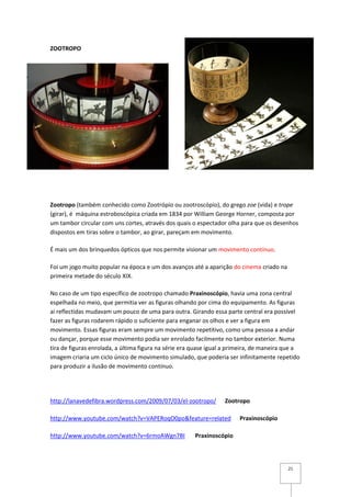 ZOOTROPO




Zootropo (também conhecido como Zootrópio ou zootroscópio), do grego zoe (vida) e trope
(girar), é máquina estroboscópica criada em 1834 por William George Horner, composta por
um tambor circular com uns cortes, através dos quais o espectador olha para que os desenhos
dispostos em tiras sobre o tambor, ao girar, pareçam em movimento.

É mais um dos brinquedos ópticos que nos permite visionar um movimento contínuo.

Foi um jogo muito popular na época e um dos avanços até a aparição do cinema criado na
primeira metade do século XIX.

No caso de um tipo específico de zootropo chamado Praxinoscópio, havia uma zona central
espelhada no meio, que permitia ver as figuras olhando por cima do equipamento. As figuras
ai reflectidas mudavam um pouco de uma para outra. Girando essa parte central era possível
fazer as figuras rodarem rápido o suficiente para enganar os olhos e ver a figura em
movimento. Essas figuras eram sempre um movimento repetitivo, como uma pessoa a andar
ou dançar, porque esse movimento podia ser enrolado facilmente no tambor exterior. Numa
tira de figuras enrolada, a última figura na série era quase igual a primeira, de maneira que a
imagem criaria um ciclo único de movimento simulado, que poderia ser infinitamente repetido
para produzir a ilusão de movimento contínuo.




http://lanavedefibra.wordpress.com/2009/07/03/el-zootropo/        Zootropo

http://www.youtube.com/watch?v=VAPERoqO0po&feature=related              Praxinoscópio

http://www.youtube.com/watch?v=6rmoAWgn7BI             Praxinoscópio




                                                                                          21
 