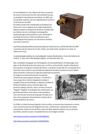 O cinematógrafo era uma máquina de filmar e projector
de cinema, invento que lhes tem sido atribuído mas que
na verdade foi inventado por Léon Bouly, em 1892, que
terá perdido a patente, de novo registada pelos Lumière a
13 de Fevereiro de 1895.
Os irmãos Lumière são considerados os fundadores da
sétima arte. Louis e Auguste eram ambos engenheiros.
Auguste ocupava-se da gerência da fábrica, fundada pelo
pai. Dedicar-se-iam à actividade cinematográfica
produzindo alguns documentários curtos, destinados à
promoção do invento, embora acreditassem que o
cinematógrafo fosse apenas um instrumento científico
sem futuro comercial.

A primeira projecção pública de apresentação do invento ocorreu a 28 de Setembro de 1895
na primeira sala de cinema do mundo, o Eden, que ainda existe, situado em La ciotat, no
sudeste da França.

A apresentação pública do cinematógrafo marca oficialmente o início da história do
cinema. O som vem três décadas depois, no final dos anos 20.

Mas a verdadeira divulgação do cinematógrafo, com boa publicidade e entradas pagas, teve
lugar no dia 28 de Dezembro do mesmo ano, em Paris, no Grand Café, situado no Boulevard
des Capucines. O programa continha dez filmes. A sessão foi inaugurada com a projecção de La
Sortie de l'usine Lumière à Lyon (A Saída dos Operários da Fábrica Lumière em Lyon). Méliès
esteve presente e interessou-se logo pela exploração do aparelho.
As imagens em movimento tiveram uma grande
influência da cultura popular da época: L´árrivée d´un
train en gare de la coitat (a chegada do comboio à
estação), filmes de actualidades, Le déjeuner de bébé (O
Almoço do Bebé) e outros, incluindo alguns dos
primeiros esboços cómicos, como L´arroseur arrosé (O
"Regador" Regado). As produções são rudimentares, em
geral documentários curtos sobre a vida quotidiana,
com cerca de dois minutos de projecção, filmados ao ar
livre. Assim, pequenos documentários e ficções são os
primeiros géneros de cinema.

Em 1908, os irmãos franceses Auguste e Louis Lumière, os mesmos que inventaram o cinema,
criam o primeiro processo de fotografia em cores, o Autochrome, superpondo três chapas
transparentes. Graças ao uso de filtros, cada uma delas registrava apenas uma cor primária
(vermelho, amarelo e azul) e o resultado final era uma imagem colorida.

http://www.youtube.com/watch?v=NOL4QXhbrCc

http://www.youtube.com/watch?v=Kd4jSTBhYDw

                                                                                       23
 