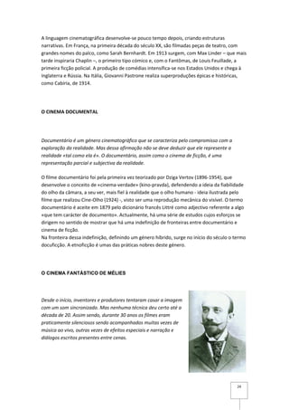 A linguagem cinematográfica desenvolve-se pouco tempo depois, criando estruturas
narrativas. Em França, na primeira década do século XX, são filmadas peças de teatro, com
grandes nomes do palco, como Sarah Bernhardt. Em 1913 surgem, com Max Linder – que mais
tarde inspiraria Chaplin –, o primeiro tipo cómico e, com o Fantômas, de Louis Feuillade, a
primeira ficção policial. A produção de comédias intensifica-se nos Estados Unidos e chega à
Inglaterra e Rússia. Na Itália, Giovanni Pastrone realiza superproduções épicas e históricas,
como Cabíria, de 1914.




O CINEMA DOCUMENTAL




Documentário é um género cinematográfico que se caracteriza pelo compromisso com a
exploração da realidade. Mas dessa afirmação não se deve deduzir que ele represente a
realidade «tal como ela é». O documentário, assim como o cinema de ficção, é uma
representação parcial e subjectiva da realidade.

O filme documentário foi pela primeira vez teorizado por Dziga Vertov (1896-1954), que
desenvolve o conceito de «cinema-verdade» (kino-pravda), defendendo a ideia da fiabilidade
do olho da câmara, a seu ver, mais fiel à realidade que o olho humano - ideia ilustrada pelo
filme que realizou Cine-Olho (1924) -, visto ser uma reprodução mecânica do visível. O termo
documentário é aceite em 1879 pelo dicionário francês Littré como adjectivo referente a algo
«que tem carácter de documento». Actualmente, há uma série de estudos cujos esforços se
dirigem no sentido de mostrar que há uma indefinição de fronteiras entre documentário e
cinema de ficção.
Na fronteira dessa indefinição, definindo um género híbrido, surge no início do século o termo
docuficção. A etnoficção é umas das práticas nobres deste género.




O CINEMA FANTÁSTICO DE MÉLIES




Desde o início, inventores e produtores tentaram casar a imagem
com um som sincronizado. Mas nenhuma técnica deu certo até a
década de 20. Assim sendo, durante 30 anos os filmes eram
praticamente silenciosos sendo acompanhados muitas vezes de
música ao vivo, outras vezes de efeitos especiais e narração e
diálogos escritos presentes entre cenas.




                                                                                          24
 