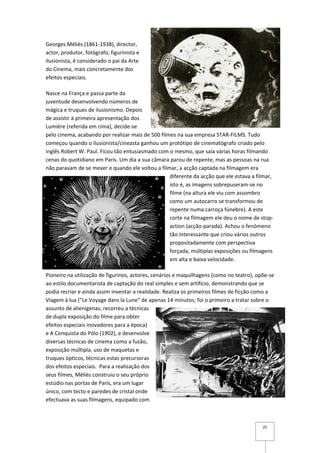 Georges Méliès (1861-1938), director,
actor, produtor, fotógrafo, figurinista e
ilusionista, é considerado o pai da Arte
do Cinema, mais concretamente dos
efeitos especiais.

Nasce na França e passa parte da
juventude desenvolvendo números de
mágica e truques de ilusionismo. Depois
de assistir à primeira apresentação dos
Lumière (referida em cima), decide-se
pelo cinema, acabando por realizar mais de 500 filmes na sua empresa STAR-FILMS. Tudo
começou quando o ilusionista/cineasta ganhou um protótipo de cinematógrafo criado pelo
inglês Robert W. Paul. Ficou tão entusiasmado com o mesmo, que saía várias horas filmando
cenas do quotidiano em Paris. Um dia a sua câmara parou de repente, mas as pessoas na rua
não paravam de se mexer e quando ele voltou a filmar, a acção captada na filmagem era
                                                   diferente da acção que ele estava a filmar,
                                                   isto é, as imagens sobrepuseram-se no
                                                   filme (na altura ele viu com assombro
                                                   como um autocarro se transformou de
                                                   repente numa carroça fúnebre). A este
                                                   corte na filmagem ele deu o nome de stop-
                                                   action (acção-parada). Achou o fenómeno
                                                   tão interessante que criou vários outros
                                                   propositadamente com perspectiva
                                                   forçada, múltiplas exposições ou filmagens
                                                   em alta e baixa velocidade.

Pioneiro na utilização de figurinos, actores, cenários e maquilhagens (como no teatro), opõe-se
ao estilo documentarista de captação do real simples e sem artifício, demonstrando que se
podia recriar e ainda assim inventar a realidade. Realiza os primeiros filmes de ficção como a
Viagem à lua ("Le Voyage dans la Lune" de apenas 14 minutos; foi o primeiro a tratar sobre o
assunto de alienígenas; recorreu a técnicas
de dupla exposição do filme para obter
efeitos especiais inovadores para a época)
e A Conquista do Pólo (1902), e desenvolve
diversas técnicas de cinema como a fusão,
exposição múltipla, uso de maquetas e
truques ópticos, técnicas estas precursoras
dos efeitos especiais. Para a realização dos
seus filmes, Méliès construiu o seu próprio
estúdio nas portas de Paris, era um lugar
único, com tecto e paredes de cristal onde
efectuava as suas filmagens, equipado com



                                                                                          25
 