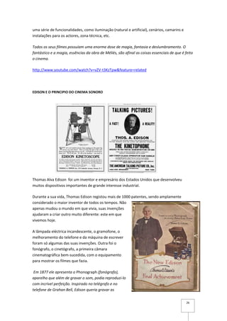 uma série de funcionalidades, como iluminação (natural e artificial), cenários, camarins e
instalações para os actores, zona técnica, etc.

Todos os seus filmes possuíam uma enorme dose de magia, fantasia e deslumbramento. O
fantástico e a magia, essências da obra de Méliès, são afinal as coisas essenciais de que é feito
o cinema.

http://www.youtube.com/watch?v=vZV-t3KzTpw&feature=related




EDISON E O PRINCIPIO DO CINEMA SONORO




Thomas Alva Edison foi um inventor e empresário dos Estados Unidos que desenvolveu
muitos dispositivos importantes de grande interesse industrial.

Durante a sua vida, Thomas Edison registou mais de 1000 patentes, sendo amplamente
considerado o maior inventor de todos os tempos. Não
apenas mudou o mundo em que vivia, suas invenções
ajudaram a criar outro muito diferente: este em que
vivemos hoje.

A lâmpada eléctrica incandescente, o gramofone, o
melhoramento do telefone e da máquina de escrever
foram só algumas das suas invenções. Outra foi o
fonógrafo, o cinetógrafo, a primeira câmara
cinematográfica bem-sucedida, com o equipamento
para mostrar os filmes que fazia.

 Em 1877 ele apresenta o Phonograph (fonógrafo),
aparelho que além de gravar o som, podia reproduzi-lo
com incrível perfeição. Inspirado no telégrafo e no
telefone de Grahan Bell, Edison queria gravar as


                                                                                             26
 