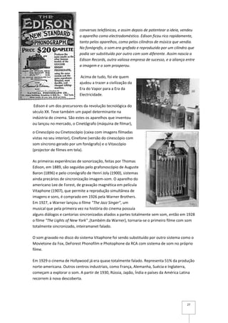 conversas telefónicas, e assim depois de patentear a ideia, vendeu
                           o aparelho como electrodoméstico. Edison ficou rico rapidamente,
                           tanto pelos aparelhos, como pelos cilindros de música que vendia.
                           No fonógrafo, o som era grafado e reproduzido por um cilindro que
                           podia ser substituído por outro com som diferente. Assim nascia a
                           Edison Records, outra valiosa empresa de sucesso, e a aliança entre
                           a imagem e o som prosperou.

                           Acima de tudo, foi ele quem
                           ajudou a trazer a civilização da
                           Era do Vapor para a Era da
                           Electricidade.

 Edison é um dos precursores da revolução tecnológica do
século XX. Teve também um papel determinante na
indústria do cinema. São estes os aparelhos que inventou
ou lançou no mercado, o Cinetógrafo (máquina de filmar),

o Cinescópio ou Cinetoscópio (caixa com imagens filmadas
vistas no seu interior), Cinefone (versão do cinescópio com
som síncrono gerado por um fonógrafo) e o Vitascópio
(projector de filmes em tela).

As primeiras experiências de sonorização, feitas por Thomas
Edison, em 1889, são seguidas pelo grafonoscópio de Auguste
Baron (1896) e pelo cronógrafo de Henri Joly (1900), sistemas
ainda precários de sincronização imagem-som. O aparelho do
americano Lee de Forest, de gravação magnética em película
Vitaphone (1907), que permite a reprodução simultânea de
imagens e sons, é comprado em 1926 pela Warner Brothers.
Em 1927, a Warner lançou o filme "The Jazz Singer", um
musical que pela primeira vez na história do cinema possuía
alguns diálogos e cantorias sincronizados aliados a partes totalmente sem som, então em 1928
o filme "The Lights of New York" ,(também da Warner), tornaria-se o primeiro filme com som
totalmente sincronizado, inteiramanet falado.

O som gravado no disco do sistema Vitaphone foi sendo substituído por outro sistema como o
Movietone da Fox, DeForest Phonofilm e Photophone da RCA com sistema de som no próprio
filme.

Em 1929 o cinema de Hollywood já era quase totalmente falado. Representa 51% da produção
norte-americana. Outros centros industriais, como França, Alemanha, Suécia e Inglaterra,
começam a explorar o som. A partir de 1930, Rússia, Japão, Índia e países da América Latina
recorrem à nova descoberta.




                                                                                         27
 