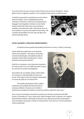 O uso do som fez com que o cinema se diversificasse mais em termos de géneros . Nascia
género musical e algumas comédias. E com a junção dos dois surgia a comédia musical.

A adesão de quase todas as produtoras ao novo sistema
abala convicções, causa a inadaptação de actores,
roteiristas e directores e reformula os fundamentos da
linguagem cinematográfica. Directores como Charles
Chaplin e René Clair estão entre os que resistem à
novidade, mas acabam por ceder. Alvorada do amor, de
Ernst Lubitsch, O anjo azul, de Joseph von Sternberg, e M,
o vampiro de Dusseldorf, de Fritz Lang, são alguns dos
primeiros grandes títulos.




PATHÉ E GAUMONT, A INDUSTRIA CINEMATOGRÁFICA

       A trajetória de duas grandes distribuidoras de filmes em França, a Pathé e a Gaumont.

Charles Pathé teve papel chave na ascensão do
cinema como indústria. “Aos poucos, exercendo o
controlo da distribuição e da exibição ao lado da
produção, Charles Pathé transformara o cinema
artesanal numa grande indústria”

Pathé foi na sua época o mais importante empresário
do cinema mudo. Foi no ano 1894 que Pathé começou
seu caminho no mundo cinematográfico.

Como Edison fez nos Estados Unidos, Charles Pathé
foi o pioneiro na industrialização do cinema em
França. Pathé seguiu linhas de produção e distribuição
em massa de cópias de um mesmo filme.

       “Até meados da década de 1910, os filmes
produzidos eram vendidos directamente para as
empresas exibidoras. Começou-se no entanto a
perceber que se alugassem os filmes, ao invés de vendê-los, aufeririam mais lucros.”

O seu sucesso é visível pelo crescimento económico que alcançou, passando de 345.000
francos a 24 milhões em 7 anos. Ainda assim, Pathé conseguiu inovar e expandir o seu negócio,
desenvolvendo também a fabricação dos filmes de raiz, adquirindo aparelhos de gravação e
salas de exibição, alcançando o máximo de facturamento. O seu lema era "mínimo orçamento,
máxima exploração".




                                                                                         28
 