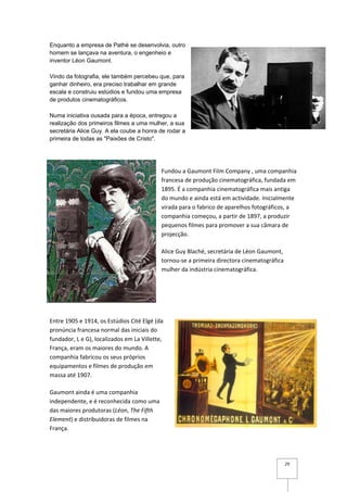 Enquanto a empresa de Pathé se desenvolvia, outro
homem se lançava na aventura, o engenheio e
inventor Léon Gaumont.

Vindo da fotografia, ele também percebeu que, para
ganhar dinheiro, era preciso trabalhar em grande
escala e construiu estúdios e fundou uma empresa
de produtos cinematográficos.

Numa iniciativa ousada para a época, entregou a
realização dos primeiros filmes a uma mulher, a sua
secretária Alice Guy. A ela coube a honra de rodar a
primeira de todas as "Paixões de Cristo".




                                            Fundou a Gaumont Film Company , uma companhia
                                            francesa de produção cinematográfica, fundada em
                                            1895. É a companhia cinematográfica mais antiga
                                            do mundo e ainda está em actividade. Inicialmente
                                            virada para o fabrico de aparelhos fotográficos, a
                                            companhia começou, a partir de 1897, a produzir
                                            pequenos filmes para promover a sua câmara de
                                            projecção.

                                            Alice Guy Blaché, secretária de Léon Gaumont,
                                            tornou-se a primeira directora cinematográfica
                                            mulher da indústria cinematográfica.




Entre 1905 e 1914, os Estúdios Cité Elgé (da
pronúncia francesa normal das iniciais do
fundador, L e G), localizados em La Villette,
França, eram os maiores do mundo. A
companhia fabricou os seus próprios
equipamentos e filmes de produção em
massa até 1907.

Gaumont ainda é uma companhia
independente, e é reconhecida como uma
das maiores produtoras (Léon, The Fifth
Element) e distribuidoras de filmes na
França.




                                                                                             29
 