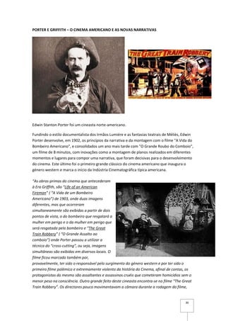 PORTER E GRIFFITH – O CINEMA AMERICANO E AS NOVAS NARRATIVAS




Edwin Stanton Porter foi um cineasta norte-americano.

Fundindo o estilo documentalista dos Irmãos Lumiére e as fantasias teatrais de Méliès, Edwin
Porter desenvolve, em 1902, os princípios da narrativa e da montagem com o filme "A Vida do
Bombeiro Americano", e consolidados um ano mais tarde com "O Grande Roubo do Comboio",
um filme de 8 minutos, com inovações como a montagem de planos realizados em diferentes
momentos e lugares para compor uma narrativa, que foram decisivas para o desenvolvimento
do cinema. Este último foi o primeiro grande clássico do cinema americano que inaugura o
género western e marca o início da Indústria Cinematográfica típica americana.

“As obras-primas do cinema que antecederam
à Era Griffith, são “Life of an American
Fireman” ( “A Vida de um Bombeiro
Americano”) de 1903, onde duas imagens
diferentes, mas que ocorreram
simultaneamente são exibidas a partir de dois
pontos de vista, o do bombeiro que resgatará a
mulher em perigo e o da mulher em perigo que
será resgatada pelo bombeiro e “The Great
Train Robbery” ( “O Grande Assalto ao
comboio”) onde Porter passou a utilizar a
técnica do “cross-cutting”, ou seja, imagens
simultâneas são exibidas em diversos locais. O
filme ficou marcado também por,
provavelmente, ter sido o responsável pelo surgimento do género western e por ter sido o
primeiro filme polémico e extremamente violento da história do Cinema, afinal de contas, os
protagonistas do mesmo são assaltantes e assassinos cruéis que cometeram homicídios sem o
menor peso na consciência. Outro grande feito deste cineasta encontra-se no filme “The Great
Train Robbery”. Os directores pouco movimentavam a câmara durante a rodagem do filme,


                                                                                        30
 