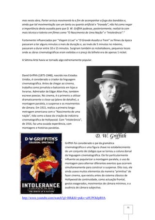 mas nesta obra, Porter arrisca movimentá-la a fim de acompanhar a fuga dos bandidos e,
ainda que tal movimentação soe um tanto ou quanto artificial e “travada”, não há como negar
a importância desta ousadia para que D. W. Griffith pudesse, posteriormente, realizá-la com
mais técnica e talento em filmes como “O Nascimento de Uma Nação” e “Intolerância”.”

Fortemente influenciados por “Viagem à Lua” e “O Grande Assalto a Trem” os filmes da época
passaram a ter alguns minutos a mais de duração e, ao invés de 5 minutos no máximo,
passaram a durar entre 10 e 15 minutos. Surgiram também os nickelodeons, pequenos locais
onde as obras cinematográficas eram exibidas e o preço do bilhete era de apenas 1 nickel.

A Sétima Arte havia se tornado algo extremamente popular.




David Griffith (1875-1948), nascido nos Estados
Unidos, é considerado o criador da linguagem
cinematográfica. Antes de chegar ao cinema,
trabalha como jornalista e balconista em lojas e
livrarias. Admirador de Edgar Allan Poe, também
escreve poesias. No cinema, é o primeiro a utilizar
dramaticamente o close-up (plano de detalhe), a
montagem paralela, o suspense e os movimentos
de câmara. Em 1915, realiza a primeira longa-
metragem americana com o “Nascimento de uma
nação”, tida como a base da criação da indústria
cinematográfica de Hollywood. Com “Intolerância”,
de 1916, faz uma ousada experiência, com
montagens e histórias paralelas.




                                    Griffith foi considerado o pai da gramática
                                    cinematográfica e uma figura chave no estabelecimento
                                    de um conjunto de códigos que se tornou a coluna dorsal
                                    da linguagem cinematográfica. Ele foi particularmente
                                    influente ao popularizar a montagem paralela, o uso da
                                    montagem para alternar diferentes eventos que ocorrem
                                    simultaneamente para construir o suspense. Dito isso, ele
                                    ainda usava muitos elementos da maneira "primitiva" de
                                    fazer cinema, que existiu antes do sistema clássico de
                                    Hollywood de continuidade, como actuação frontal,
                                    gestos exagerados, movimentos de câmara mínimos, e a
                                    ausência de câmara subjectiva.


http://www.youtube.com/watch?gl=BR&hl=pt&v=a9UPOkIpR0A

                                                                                        31
 