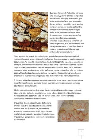 Quando o homem do Paleolítico retratava
                                            uma caçada, pintava animais com flechas
                                            atravessadas no corpo, acreditando que
                                            assim o animal sofreria uma verdadeira
                                            dor. As pinturas eram tidas como ser vivo,
                                            como um animal que existia realmente e
                                            não como uma simples representação.
                                            Ainda assim foram encontradas, junto
                                            dessas pinturas, outras representações,
                                            como a de mãos nas paredes das
                                            cavernas. Esses achados se tornaram um
                                            tanto enigmáticos, e os pesquisadores não
                                            conseguem estabelecer uma ligação entre
                                            eles e as teses desenvolvidas para as
                                            pinturas. Seriam assinaturas?

Claro que isto são suposições ou hipóteses quando falamos em factos passados à
muitos milhares de anos, e dos quais nos ficaram desenhos, gravuras ou pinturas como
documentos. No entanto existem alguns fundamentos para tal suposição, quando, por
exemplo, o Homem olhava a sombra da sua mão sobre a parede da caverna e a queria
registar e fixar, contornava-a com um meio riscador ou então metia tintas na boca e
lançava-as sobre a mão criando assim o efeito de máscara. Quando a mão era retirada
podia vê-la definida pela mancha de tinta envolvente. Disso existem provas. Podem
encontrar-se e vários sítios imagens da mão do Homem feitas há muitos milénios.

O Homem foi também capaz de, em dado momento, pegar numa cana ou num ramo e
traçar formas aleatórias que nada tinham a ver com um retracto seu dos animais e
objectos que o circundavam.

São formas autónomas ou abstractas. Vamos encontrá-las em objectos de cerâmica,
osso, pela, etc., aplicados supostamente como adorno decorativo. No entanto essas
marcas abstractas podem ter sido em muitos casos, sinais convencionados,
continuando no entanto a ser aleatórios.

Enquanto o desenho das silhuetas de homens,
animais ou outros objectos são imediatamente
identificados por qualquer um, os desenhos
abstractos que constituem sinais são podem ser
inteligíveis para aqueles que sejam iniciados nessa
linguagem, e que portanto conheçam o seu código
ou convenção.




                                                                                  4
 
