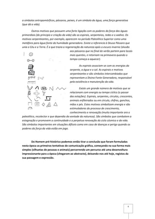 a símbolos antropomórficos, pássaros, peixes, é um símbolo da água, uma força generativa
(que dá a vida).

        Outros motivos que possuem uma forte ligação com os poderes da força das águas
primordiais (do principio e criação da vida) são as espirais, serpenteios, redes e o xadrez. Os
motivos serpenteantes, por exemplo, aparecem no período Paleolítico Superior como uma
metáfora para água fonte da humidade generadora. Existe a referencia à Deusa Pássaro que
unia o Céu e a Terra. É a que trazia a regeneração da natureza após o escuro inverno (alusão
                                           aos pássaros que no final do verão partem para locais
                                           mais quentes, e retornam na primavera quando o
                                           tempo começa a aquecer).

                                                  As espirais associam-se com as energias da
                                          serpente, a água e o sol. As espirais e motivos
                                          serpenteantes e são símbolos intercambiados que
                                          representam a Divina Fonte Generadora, responsável
                                          pela existência e manutenção da vida.

                                                  Existe um grande número de motivos que se
                                          relacionam com energia ou tempo cíclico (o passar
                                          das estações). Espirais, serpentes, círculos, crescentes,
                                          animais enfileirados ou em círculo, chifres, ganchos,
                                          mãos e pés. Estes motivos simbolizam energia e são
                                          estimuladores do processo de crescimento,
                                          conhecimento e renovação (muito importante ara o
paleolítico, recolector e que dependia da vontade da natureza). São símbolos que combatem a
estagnação e promovem a continuidade e a perpetua renovação do ciclo cósmico e da vida.
São símbolos importantes em situações difíceis como em caso de doenças e perigo quando os
poderes da força da vida estão em jogo.



       Do Homem pré-histórico podemos então tirar a conclusão que foram formuladas
nesta época as primeiras tentativas de comunicação gráfica, começando na sua forma mais
simples (silhuetas de pessoas e animais) percorrendo um percurso até uma desenvoltura
impressionante para a época (chegaram ao abstracto), deixando-nos até hoje, registos da
sua passagem e expressão.




                                                                                              6
 
