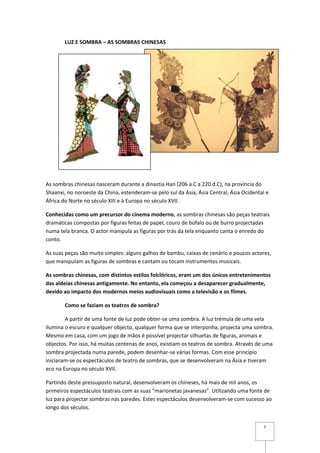 LUZ E SOMBRA – AS SOMBRAS CHINESAS




As sombras chinesas nasceram durante a dinastia Han (206 a.C a 220 d.C), na província do
Shaanxi, no noroeste da China, estenderam-se pelo sul da Ásia, Ásia Central, Ásia Ocidental e
África do Norte no século XIII e à Europa no século XVII.

Conhecidas como um precursor do cinema moderno, as sombras chinesas são peças teatrais
dramáticas compostas por figuras feitas de papel, couro de búfalo ou de burro projectadas
numa tela branca. O actor manipula as figuras por trás da tela enquanto canta o enredo do
conto.

As suas peças são muito simples: alguns galhos de bambu, caixas de cenário e poucos actores,
que manipulam as figuras de sombras e cantam ou tocam instrumentos musicais.

As sombras chinesas, com distintos estilos folclóricos, eram um dos únicos entretenimentos
das aldeias chinesas antigamente. No entanto, ela começou a desaparecer gradualmente,
devido ao impacto dos modernos meios audiovisuais como a televisão e os filmes.

       Como se faziam os teatros de sombra?

        A partir de uma fonte de luz pode obter-se uma sombra. A luz trémula de uma vela
ilumina o escuro e qualquer objecto, qualquer forma que se interponha, projecta uma sombra.
Mesmo em casa, com um jogo de mãos é possível projectar silhuetas de figuras, animais e
objectos. Por isso, há muitas centenas de anos, existiam os teatros de sombra. Através de uma
sombra projectada numa parede, podem desenhar-se várias formas. Com esse princípio
iniciaram-se os espectáculos de teatro de sombras, que se desenvolveram na Ásia e tiveram
eco na Europa no século XVII.

Partindo deste pressuposto natural, desenvolveram os chineses, há mais de mil anos, os
primeiros espectáculos teatrais com as suas “marionetas javanesas”. Utilizando uma fonte de
luz para projectar sombras nas paredes. Estes espectáculos desenvolveram-se com sucesso ao
longo dos séculos.


                                                                                          7
 