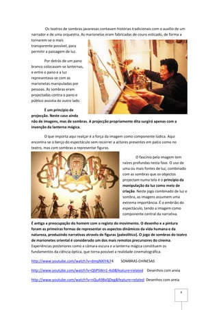 Os teatros de sombras javanesas contavam histórias tradicionais com o auxílio de um
narrador e de uma orquestra. As marionetas eram fabricadas de couro esticado, de forma a
tornarem-se o mais
transparente possível, para
permitir a passagem de luz.

        Por detrás de um pano
branco colocavam-se lanternas,
e entre o pano e a luz
representava-se com as
marionetas manipuladas por
pessoas. As sombras eram
projectadas contra o pano e
público assistia do outro lado.

        É um princípio de
projecção. Neste caso ainda
não de imagens, mas de sombras. A projecção propriamente dita surgirá apenas com a
invenção da lanterna mágica.

        O que importa aqui realçar é a força da imagem como componente lúdica. Aqui
encontra-se o berço do espectáculo sem recorrer a actores presentes em palco como no
teatro, mas com sombras a representar figuras.

                                                              O fascínio pela imagem tem
                                                      raízes profundas nesta fase. O uso de
                                                      uma ou mais fontes de luz, combinado
                                                      com as sombras que os objectos
                                                      projectam numa tela é o princípio da
                                                      manipulação da luz como meio de
                                                      criação. Neste jogo combinado de luz e
                                                      sombra, as imagens assumem uma
                                                      extrema importância. É o embrião do
                                                      espectáculo, tendo a imagem como
                                                      componente central da narrativa.

É antiga a preocupação do homem com o registo do movimento. O desenho e a pintura
foram as primeiras formas de representar os aspectos dinâmicos da vida humana e da
natureza, produzindo narrativas através de figuras (paleolítico). O jogo de sombras do teatro
de marionetes oriental é considerado um dos mais remotos precursores do cinema.
Experiências posteriores como a câmara escura e a lanterna mágica constituem os
fundamentos da ciência óptica, que torna possível a realidade cinematográfica.

http://www.youtube.com/watch?v=dmqNXlY4j74           SOMBRAS CHINESAS

http://www.youtube.com/watch?v=QSPSWn1-4s0&feature=related Desenhos com areia

http://www.youtube.com/watch?v=nQuA9BzQDeg&feature=related Desenhos com areia


                                                                                         8
 