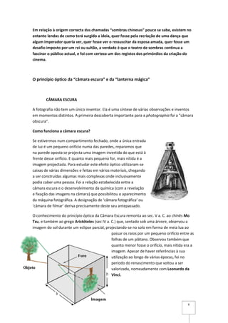 Em relação à origem correcta das chamadas “sombras chinesas” pouco se sabe, existem no
entanto lendas de como terá surgido a ideia, quer fosse pela recriação de uma dança que
algum imperador queria ver, quer fosse ver o ressuscitar da esposa amada, quer fosse um
desafio imposto por um rei ou sultão, a verdade é que o teatro de sombras continua a
fascinar o público actual, e foi com certeza um dos registos dos primórdios da criação do
cinema.



O princípio óptico da “câmara escura” e da “lanterna mágica”



       CÂMARA ESCURA

A fotografia não tem um único inventor. Ela é uma síntese de várias observações e inventos
em momentos distintos. A primeira descoberta importante para a photographia foi a "câmara
obscura".

Como funciona a câmara escura?

Se estivermos num compartimento fechado, onde a única entrada
de luz é um pequeno orifício numa das paredes, reparamos que
na parede oposta se projecta uma imagem invertida do que está à
frente desse orifício. E quanto mais pequeno for, mais nítida é a
imagem projectada. Para estudar este efeito óptico utilizaram-se
caixas de várias dimensões e feitas em vários materiais, chegando
a ser construídas algumas mais complexas onde inclusivamente
podia caber uma pessoa. Foi a relação estabelecida entre a
câmara escura e o desenvolvimento da química (com a revelação
e fixação das imagens na câmara) que possibilitou o aparecimento
da máquina fotográfica. A designação de ‘câmara fotográfica’ ou
‘câmara de filmar’ deriva precisamente deste seu antepassado.

O conhecimento do princípio óptico da Câmara Escura remonta ao sec. V a. C. ao chinês Mo
Tzu, e também ao grego Aristóteles (sec IV a. C.) que, sentado sob uma árvore, observou a
imagem do sol durante um eclipse parcial, projectando-se no solo em forma de meia lua ao
                                              passar os raios por um pequeno orifício entre as
                                              folhas de um plátano. Observou também que
                                              quanto menor fosse o orifício, mais nítida era a
                                              imagem. Apesar de haver referências à sua
                                              utilização ao longo de várias épocas, foi no
                                              período do renascimento que voltou a ser
                                              valorizada, nomeadamente com Leonardo da
                                              Vinci.




                                                                                          9
 