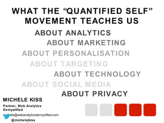 WHAT THE “QUANTIFIED SELF”
MOVEMENT TEACHES US
ABOUT ANALYTICS
ABOUT MARKETING
ABOUT PERSONALISATION
ABOUT TARGETING
ABOUT TECHNOLOGY
ABOUT SOCIAL MEDIA
ABOUT PRIVACY
MICHELE KISS
Partner, Web Analytics Demystified
michele@webanalyticsdemystified.com
@ michelejkiss

 