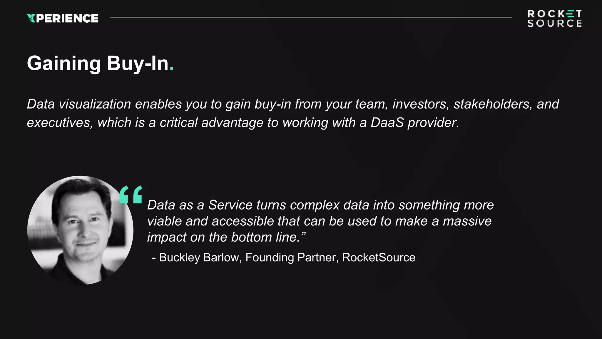 Data visualization enables you to gain buy-in from your team, investors, stakeholders, and
executives, which is a critical advantage to working with a DaaS provider.
Gaining Buy-In.
Data as a Service turns complex data into something more
viable and accessible that can be used to make a massive
impact on the bottom line.”
- Buckley Barlow, Founding Partner, RocketSource
“
 