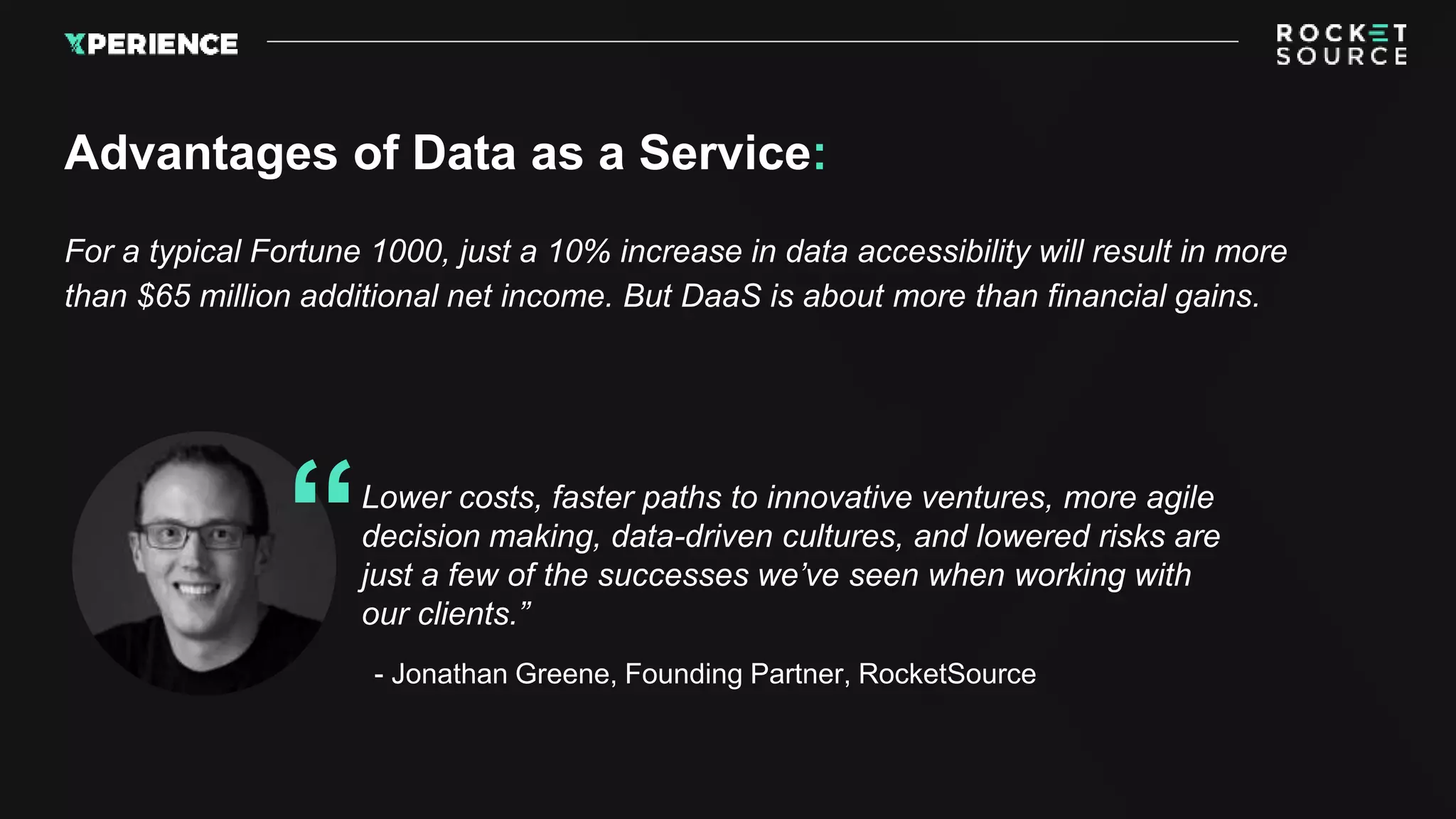 For a typical Fortune 1000, just a 10% increase in data accessibility will result in more
than $65 million additional net income. But DaaS is about more than financial gains.
Advantages of Data as a Service:
Lower costs, faster paths to innovative ventures, more agile
decision making, data-driven cultures, and lowered risks are
just a few of the successes we’ve seen when working with
our clients.”
“
- Jonathan Greene, Founding Partner, RocketSource
 
