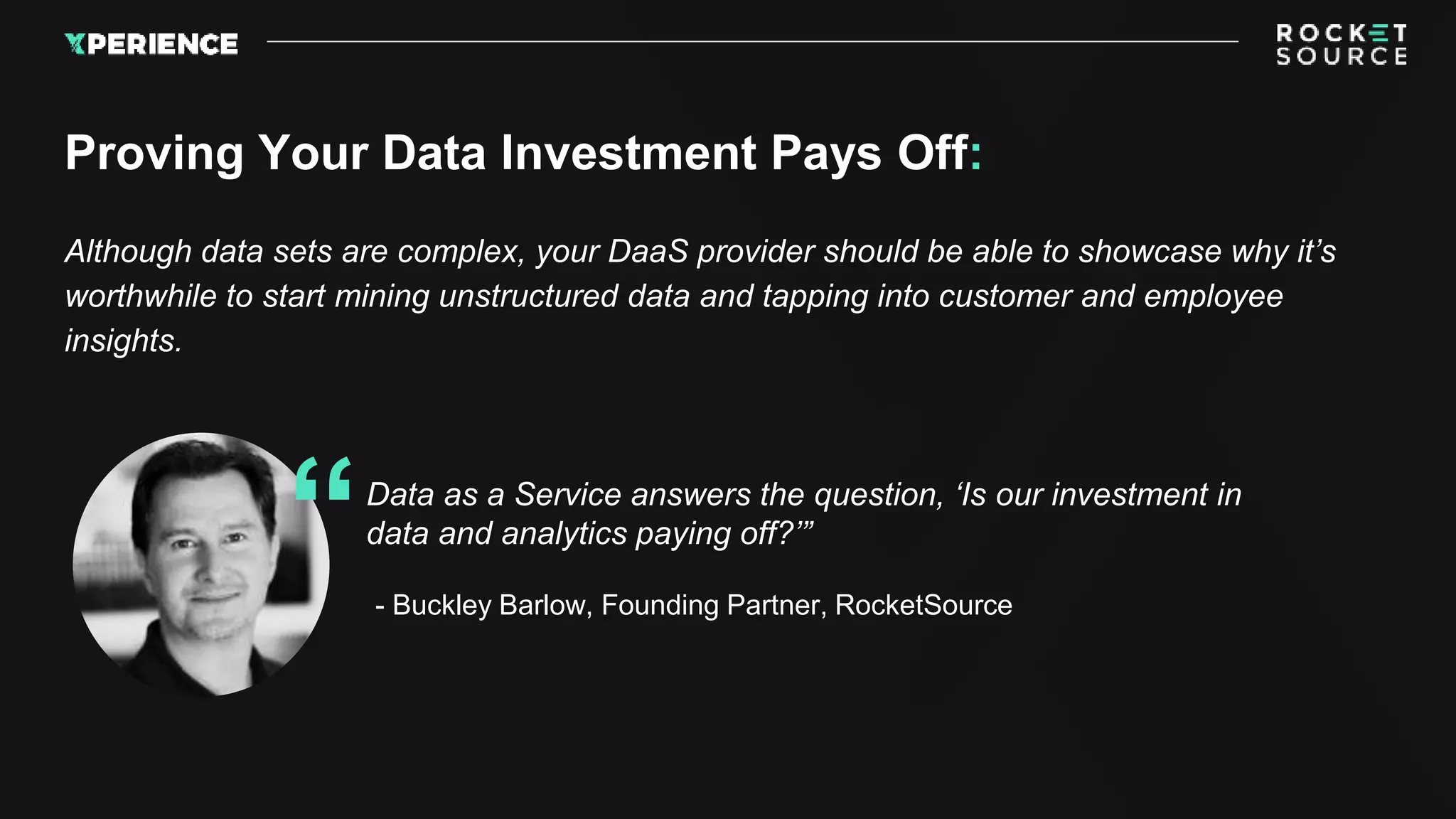 Although data sets are complex, your DaaS provider should be able to showcase why it’s
worthwhile to start mining unstructured data and tapping into customer and employee
insights.
Proving Your Data Investment Pays Off:
Data as a Service answers the question, ‘Is our investment in
data and analytics paying off?’”
“- Buckley Barlow, Founding Partner, RocketSource
 