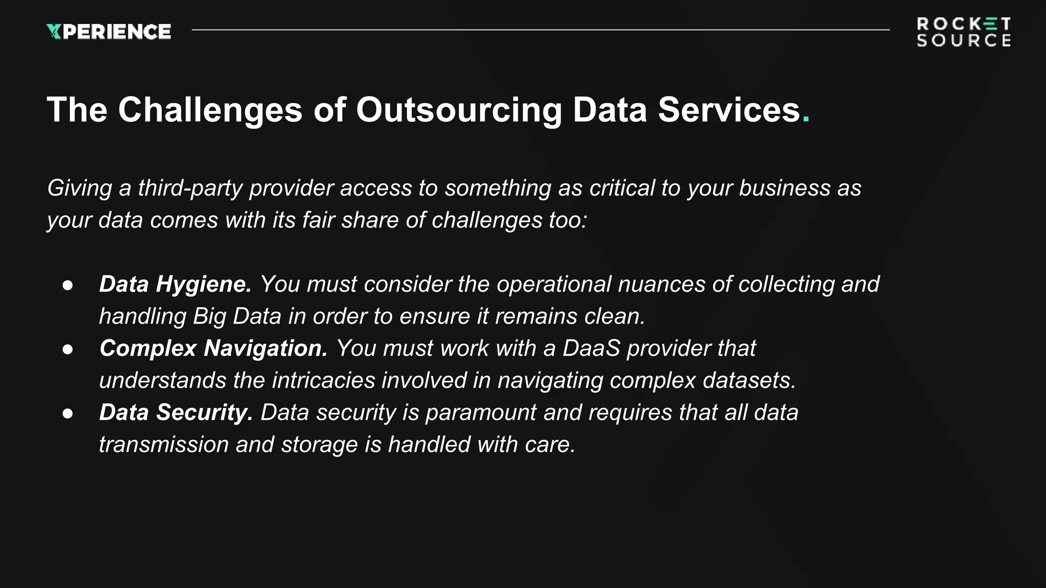 The Challenges of Outsourcing Data Services.
Giving a third-party provider access to something as critical to your business as
your data comes with its fair share of challenges too:
● Data Hygiene. You must consider the operational nuances of collecting and
handling Big Data in order to ensure it remains clean.
● Complex Navigation. You must work with a DaaS provider that
understands the intricacies involved in navigating complex datasets.
● Data Security. Data security is paramount and requires that all data
transmission and storage is handled with care.
 