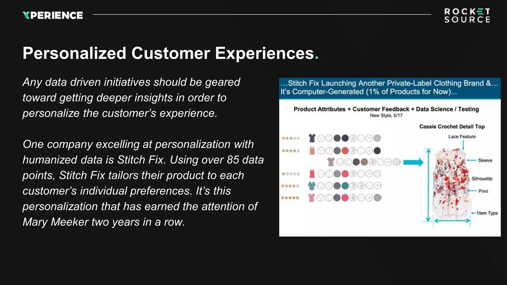 Any data driven initiatives should be geared
toward getting deeper insights in order to
personalize the customer’s experience.
One company excelling at personalization with
humanized data is Stitch Fix. Using over 85 data
points, Stitch Fix tailors their product to each
customer’s individual preferences. It’s this
personalization that has earned the attention of
Mary Meeker two years in a row.
Personalized Customer Experiences.
 