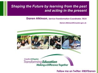 Shaping the Future by learning from the past and acting in the present Darren Atkinson,Service Transformation Coordinator, TECK Darren.Atkinson@Croydon.gov.uk Follow me on Twitter: @BSFDarren 