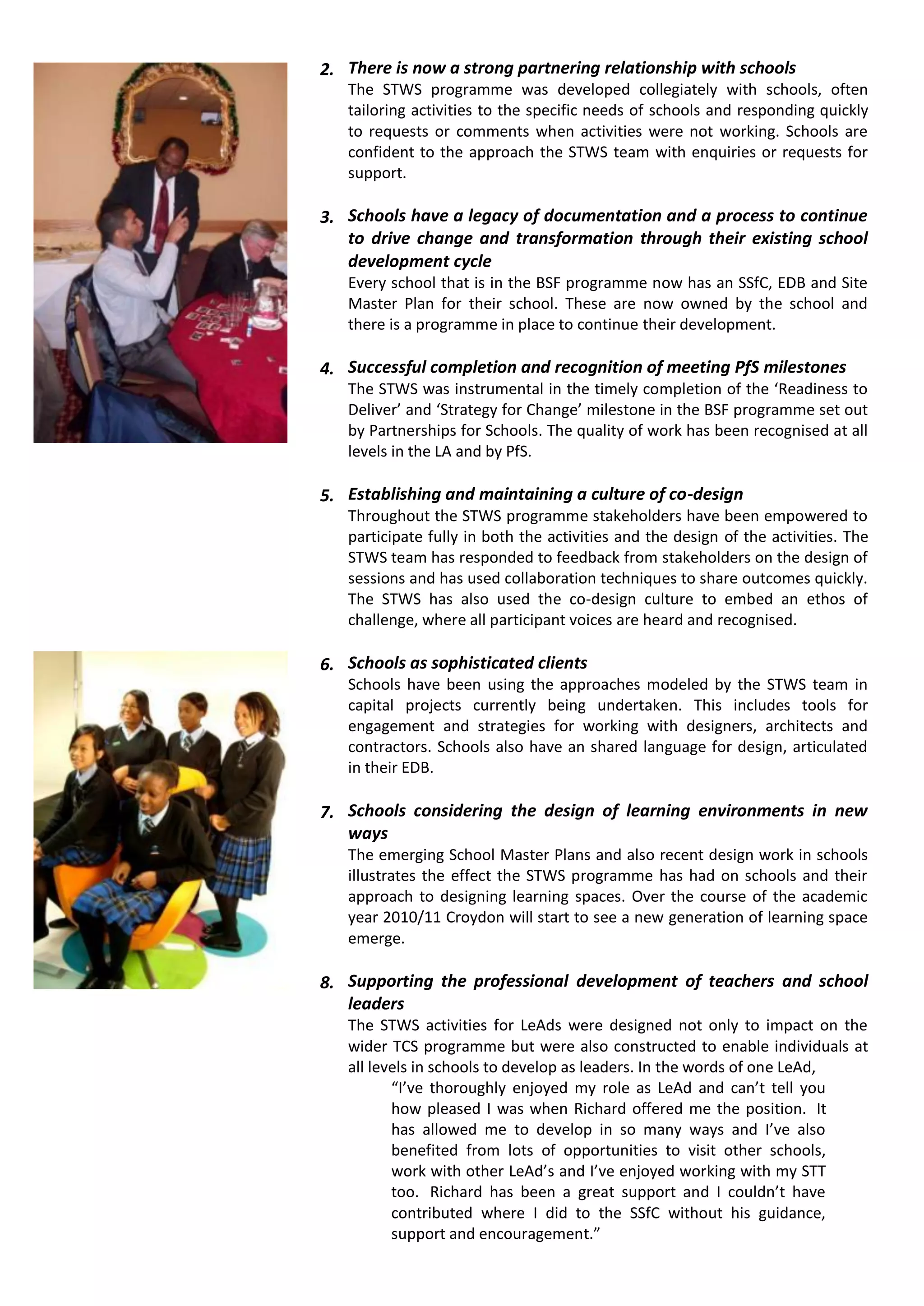 2. There is now a strong partnering relationship with schools
   The STWS programme was developed collegiately with schools, often
   tailoring activities to the specific needs of schools and responding quickly
   to requests or comments when activities were not working. Schools are
   confident to the approach the STWS team with enquiries or requests for
   support.

3. Schools have a legacy of documentation and a process to continue
   to drive change and transformation through their existing school
   development cycle
   Every school that is in the BSF programme now has an SSfC, EDB and Site
   Master Plan for their school. These are now owned by the school and
   there is a programme in place to continue their development.

4. Successful completion and recognition of meeting PfS milestones
   The STWS was instrumental in the timely completion of the ‘Readiness to
   Deliver’ and ‘Strategy for Change’ milestone in the BSF programme set out
   by Partnerships for Schools. The quality of work has been recognised at all
   levels in the LA and by PfS.

5. Establishing and maintaining a culture of co-design
   Throughout the STWS programme stakeholders have been empowered to
   participate fully in both the activities and the design of the activities. The
   STWS team has responded to feedback from stakeholders on the design of
   sessions and has used collaboration techniques to share outcomes quickly.
   The STWS has also used the co-design culture to embed an ethos of
   challenge, where all participant voices are heard and recognised.

6. Schools as sophisticated clients
   Schools have been using the approaches modeled by the STWS team in
   capital projects currently being undertaken. This includes tools for
   engagement and strategies for working with designers, architects and
   contractors. Schools also have an shared language for design, articulated
   in their EDB.

7. Schools considering the design of learning environments in new
   ways
   The emerging School Master Plans and also recent design work in schools
   illustrates the effect the STWS programme has had on schools and their
   approach to designing learning spaces. Over the course of the academic
   year 2010/11 Croydon will start to see a new generation of learning space
   emerge.

8. Supporting the professional development of teachers and school
   leaders
   The STWS activities for LeAds were designed not only to impact on the
   wider TCS programme but were also constructed to enable individuals at
   all levels in schools to develop as leaders. In the words of one LeAd,
          “I’ve thoroughly enjoyed my role as LeAd and can’t tell you
          how pleased I was when Richard offered me the position. It
          has allowed me to develop in so many ways and I’ve also
          benefited from lots of opportunities to visit other schools,
          work with other LeAd’s and I’ve enjoyed working with my STT
          too. Richard has been a great support and I couldn’t have
          contributed where I did to the SSfC without his guidance,
          support and encouragement.”
 