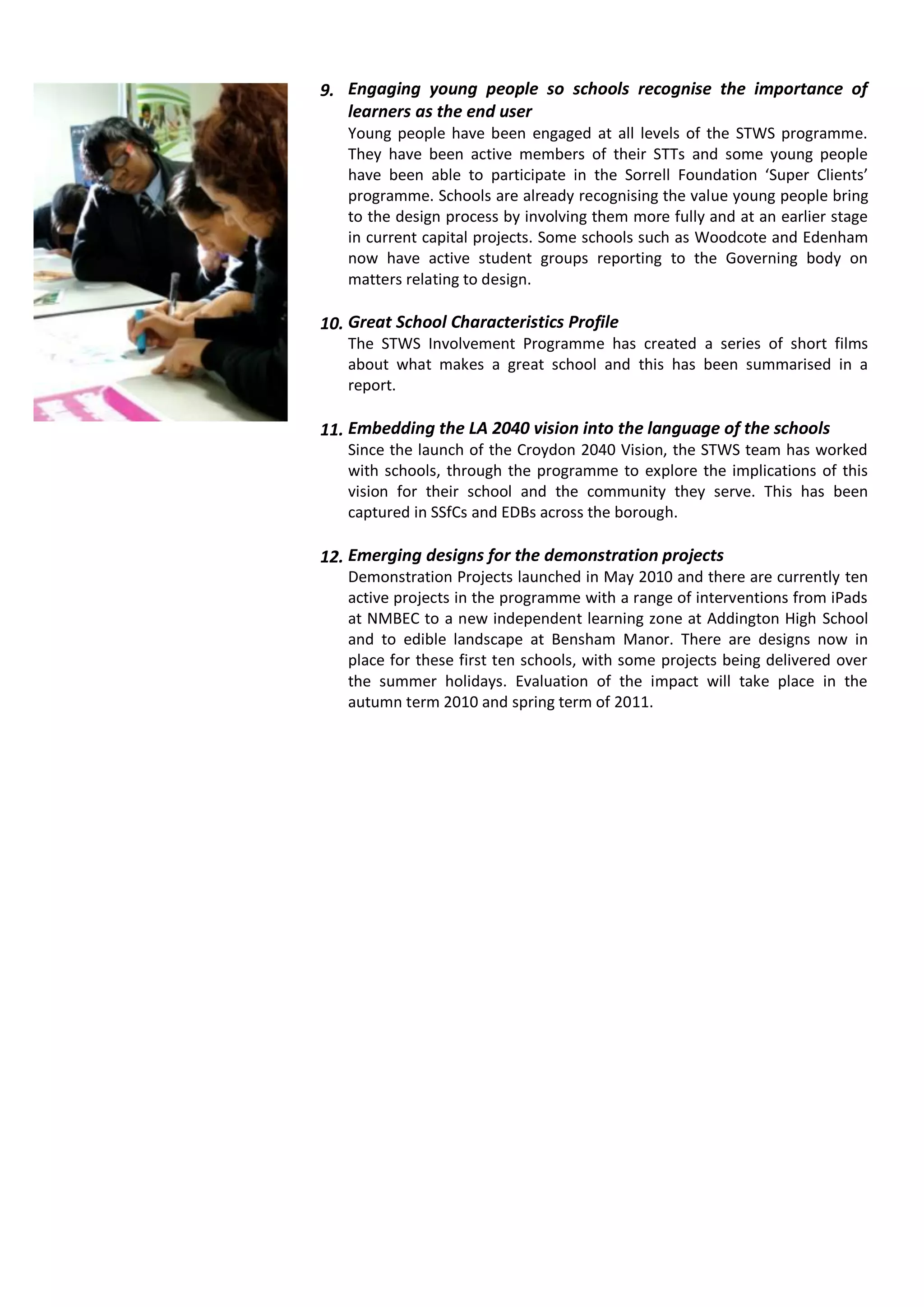 9. Engaging young people so schools recognise the importance of
   learners as the end user
   Young people have been engaged at all levels of the STWS programme.
   They have been active members of their STTs and some young people
   have been able to participate in the Sorrell Foundation ‘Super Clients’
   programme. Schools are already recognising the value young people bring
   to the design process by involving them more fully and at an earlier stage
   in current capital projects. Some schools such as Woodcote and Edenham
   now have active student groups reporting to the Governing body on
   matters relating to design.

10. Great School Characteristics Profile
   The STWS Involvement Programme has created a series of short films
   about what makes a great school and this has been summarised in a
   report.

11. Embedding the LA 2040 vision into the language of the schools
   Since the launch of the Croydon 2040 Vision, the STWS team has worked
   with schools, through the programme to explore the implications of this
   vision for their school and the community they serve. This has been
   captured in SSfCs and EDBs across the borough.

12. Emerging designs for the demonstration projects
   Demonstration Projects launched in May 2010 and there are currently ten
   active projects in the programme with a range of interventions from iPads
   at NMBEC to a new independent learning zone at Addington High School
   and to edible landscape at Bensham Manor. There are designs now in
   place for these first ten schools, with some projects being delivered over
   the summer holidays. Evaluation of the impact will take place in the
   autumn term 2010 and spring term of 2011.
 