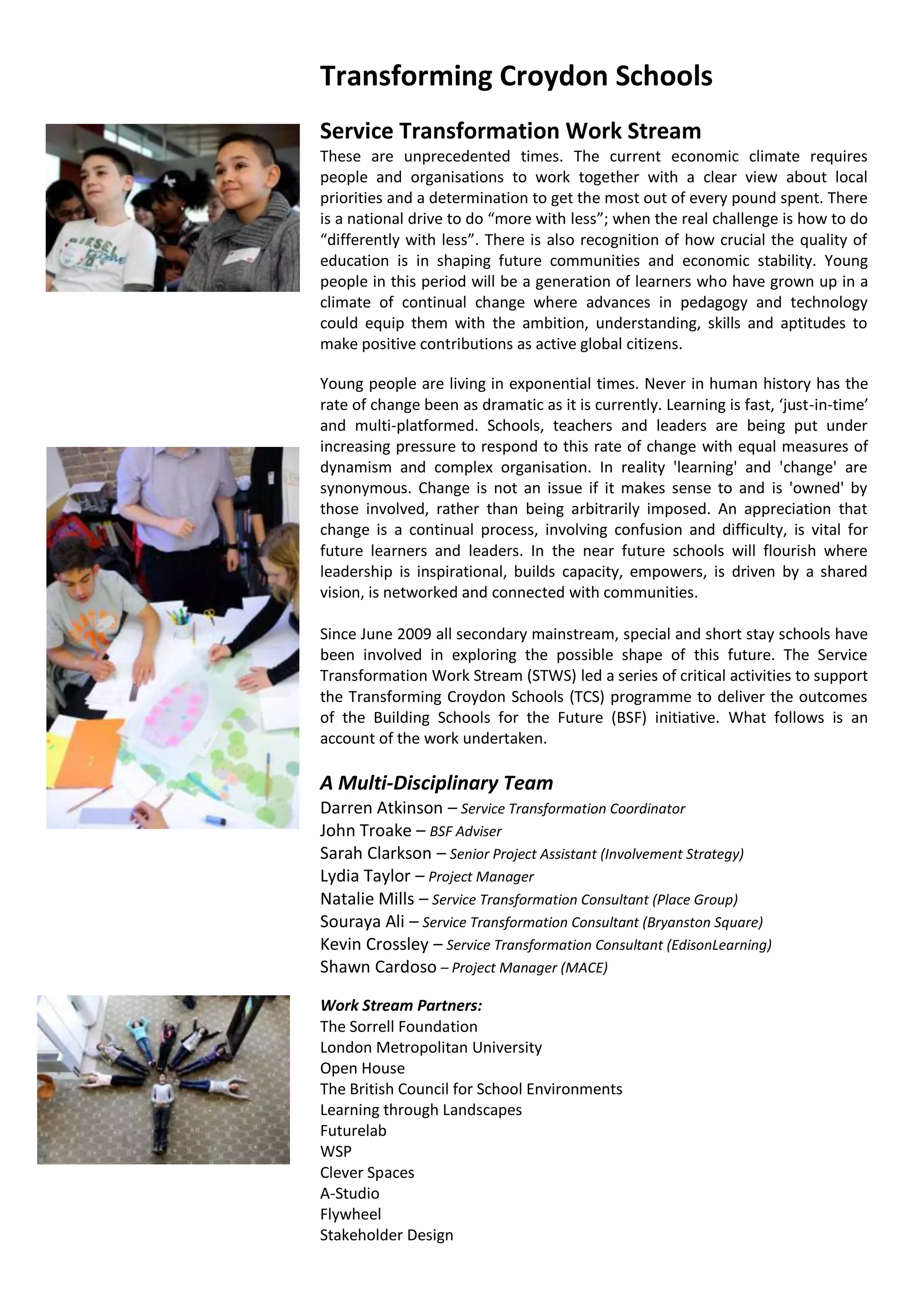 Transforming Croydon Schools
Service Transformation Work Stream
These are unprecedented times. The current economic climate requires
people and organisations to work together with a clear view about local
priorities and a determination to get the most out of every pound spent. There
is a national drive to do “more with less”; when the real challenge is how to do
“differently with less”. There is also recognition of how crucial the quality of
education is in shaping future communities and economic stability. Young
people in this period will be a generation of learners who have grown up in a
climate of continual change where advances in pedagogy and technology
could equip them with the ambition, understanding, skills and aptitudes to
make positive contributions as active global citizens.

Young people are living in exponential times. Never in human history has the
rate of change been as dramatic as it is currently. Learning is fast, ‘just-in-time’
and multi-platformed. Schools, teachers and leaders are being put under
increasing pressure to respond to this rate of change with equal measures of
dynamism and complex organisation. In reality 'learning' and 'change' are
synonymous. Change is not an issue if it makes sense to and is 'owned' by
those involved, rather than being arbitrarily imposed. An appreciation that
change is a continual process, involving confusion and difficulty, is vital for
future learners and leaders. In the near future schools will flourish where
leadership is inspirational, builds capacity, empowers, is driven by a shared
vision, is networked and connected with communities.

Since June 2009 all secondary mainstream, special and short stay schools have
been involved in exploring the possible shape of this future. The Service
Transformation Work Stream (STWS) led a series of critical activities to support
the Transforming Croydon Schools (TCS) programme to deliver the outcomes
of the Building Schools for the Future (BSF) initiative. What follows is an
account of the work undertaken.

A Multi-Disciplinary Team
Darren Atkinson – Service Transformation Coordinator
John Troake – BSF Adviser
Sarah Clarkson – Senior Project Assistant (Involvement Strategy)
Lydia Taylor – Project Manager
Natalie Mills – Service Transformation Consultant (Place Group)
Souraya Ali – Service Transformation Consultant (Bryanston Square)
Kevin Crossley – Service Transformation Consultant (EdisonLearning)
Shawn Cardoso – Project Manager (MACE)

Work Stream Partners:
The Sorrell Foundation
London Metropolitan University
Open House
The British Council for School Environments
Learning through Landscapes
Futurelab
WSP
Clever Spaces
A-Studio
Flywheel
Stakeholder Design
 