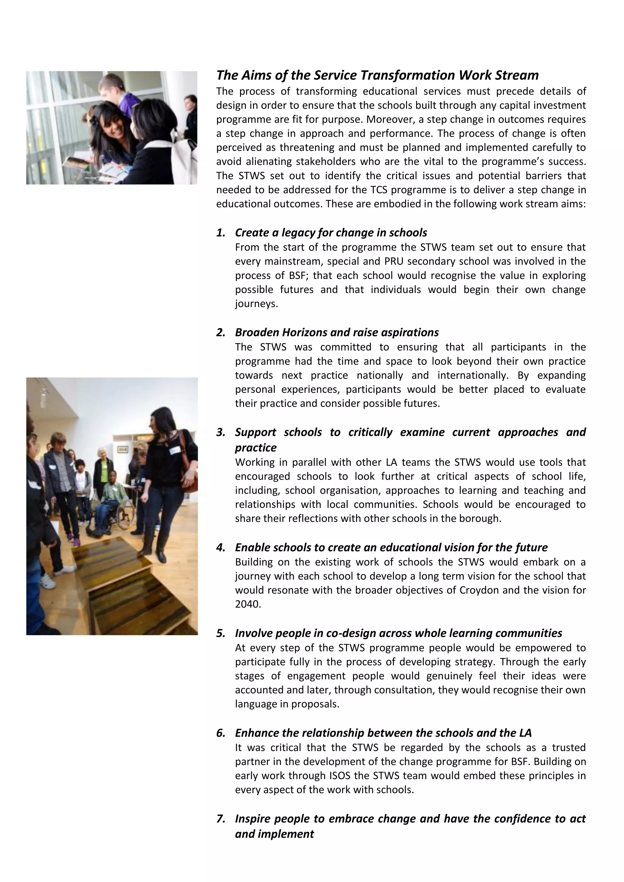 The Aims of the Service Transformation Work Stream
The process of transforming educational services must precede details of
design in order to ensure that the schools built through any capital investment
programme are fit for purpose. Moreover, a step change in outcomes requires
a step change in approach and performance. The process of change is often
perceived as threatening and must be planned and implemented carefully to
avoid alienating stakeholders who are the vital to the programme’s success.
The STWS set out to identify the critical issues and potential barriers that
needed to be addressed for the TCS programme is to deliver a step change in
educational outcomes. These are embodied in the following work stream aims:

1. Create a legacy for change in schools
    From the start of the programme the STWS team set out to ensure that
    every mainstream, special and PRU secondary school was involved in the
    process of BSF; that each school would recognise the value in exploring
    possible futures and that individuals would begin their own change
    journeys.

2. Broaden Horizons and raise aspirations
    The STWS was committed to ensuring that all participants in the
    programme had the time and space to look beyond their own practice
    towards next practice nationally and internationally. By expanding
    personal experiences, participants would be better placed to evaluate
    their practice and consider possible futures.

3. Support schools to critically examine current approaches and
   practice
    Working in parallel with other LA teams the STWS would use tools that
    encouraged schools to look further at critical aspects of school life,
    including, school organisation, approaches to learning and teaching and
    relationships with local communities. Schools would be encouraged to
    share their reflections with other schools in the borough.

4. Enable schools to create an educational vision for the future
    Building on the existing work of schools the STWS would embark on a
    journey with each school to develop a long term vision for the school that
    would resonate with the broader objectives of Croydon and the vision for
    2040.

5. Involve people in co-design across whole learning communities
    At every step of the STWS programme people would be empowered to
    participate fully in the process of developing strategy. Through the early
    stages of engagement people would genuinely feel their ideas were
    accounted and later, through consultation, they would recognise their own
    language in proposals.

6. Enhance the relationship between the schools and the LA
    It was critical that the STWS be regarded by the schools as a trusted
    partner in the development of the change programme for BSF. Building on
    early work through ISOS the STWS team would embed these principles in
    every aspect of the work with schools.

7. Inspire people to embrace change and have the confidence to act
   and implement
 