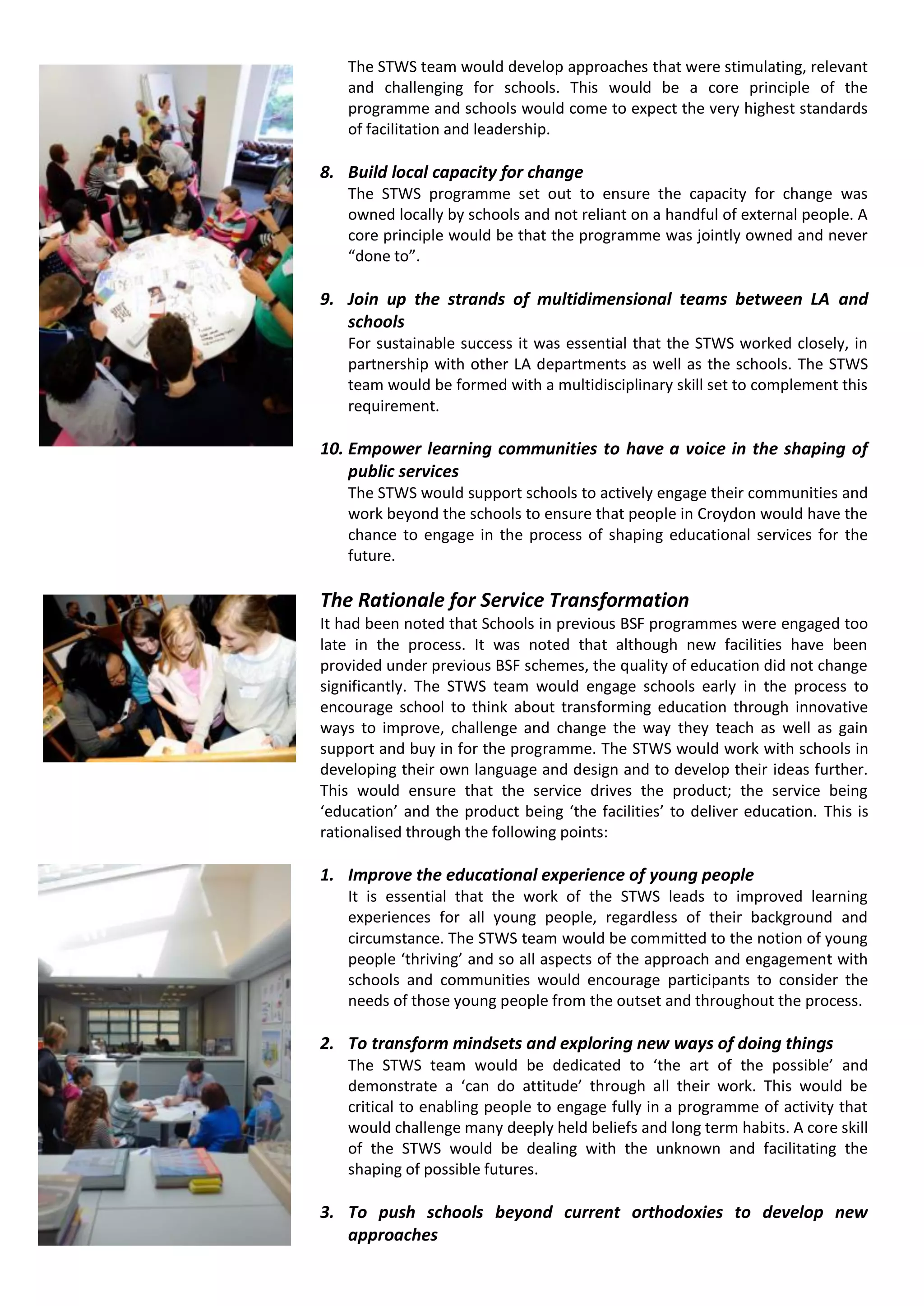 The STWS team would develop approaches that were stimulating, relevant
    and challenging for schools. This would be a core principle of the
    programme and schools would come to expect the very highest standards
    of facilitation and leadership.

8. Build local capacity for change
    The STWS programme set out to ensure the capacity for change was
    owned locally by schools and not reliant on a handful of external people. A
    core principle would be that the programme was jointly owned and never
    “done to”.

9. Join up the strands of multidimensional teams between LA and
   schools
    For sustainable success it was essential that the STWS worked closely, in
    partnership with other LA departments as well as the schools. The STWS
    team would be formed with a multidisciplinary skill set to complement this
    requirement.

10. Empower learning communities to have a voice in the shaping of
    public services
    The STWS would support schools to actively engage their communities and
    work beyond the schools to ensure that people in Croydon would have the
    chance to engage in the process of shaping educational services for the
    future.

The Rationale for Service Transformation
It had been noted that Schools in previous BSF programmes were engaged too
late in the process. It was noted that although new facilities have been
provided under previous BSF schemes, the quality of education did not change
significantly. The STWS team would engage schools early in the process to
encourage school to think about transforming education through innovative
ways to improve, challenge and change the way they teach as well as gain
support and buy in for the programme. The STWS would work with schools in
developing their own language and design and to develop their ideas further.
This would ensure that the service drives the product; the service being
‘education’ and the product being ‘the facilities’ to deliver education. This is
rationalised through the following points:

1. Improve the educational experience of young people
    It is essential that the work of the STWS leads to improved learning
    experiences for all young people, regardless of their background and
    circumstance. The STWS team would be committed to the notion of young
    people ‘thriving’ and so all aspects of the approach and engagement with
    schools and communities would encourage participants to consider the
    needs of those young people from the outset and throughout the process.

2. To transform mindsets and exploring new ways of doing things
    The STWS team would be dedicated to ‘the art of the possible’ and
    demonstrate a ‘can do attitude’ through all their work. This would be
    critical to enabling people to engage fully in a programme of activity that
    would challenge many deeply held beliefs and long term habits. A core skill
    of the STWS would be dealing with the unknown and facilitating the
    shaping of possible futures.

3. To push schools beyond current orthodoxies to develop new
   approaches
 