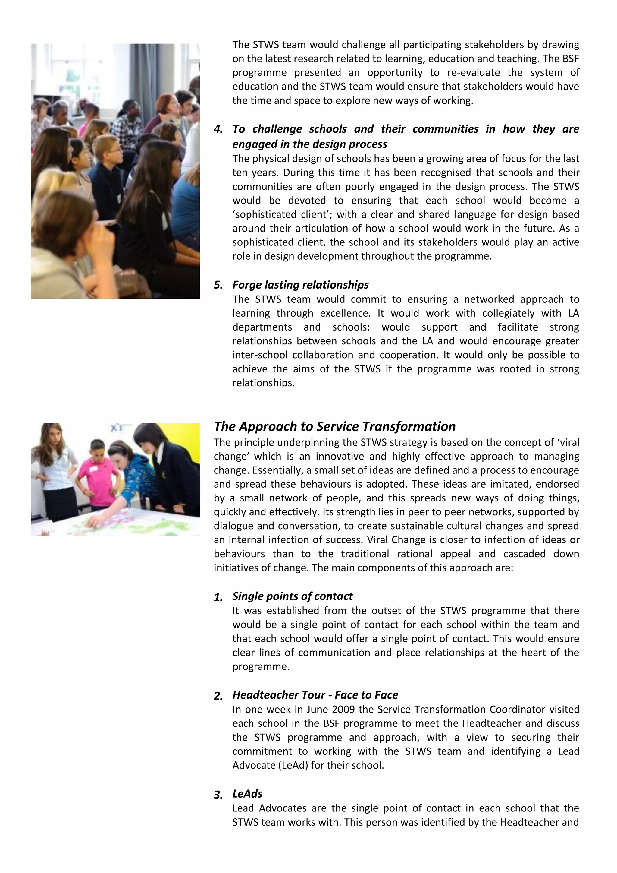 The STWS team would challenge all participating stakeholders by drawing
    on the latest research related to learning, education and teaching. The BSF
    programme presented an opportunity to re-evaluate the system of
    education and the STWS team would ensure that stakeholders would have
    the time and space to explore new ways of working.

4. To challenge schools and their communities in how they are
   engaged in the design process
    The physical design of schools has been a growing area of focus for the last
    ten years. During this time it has been recognised that schools and their
    communities are often poorly engaged in the design process. The STWS
    would be devoted to ensuring that each school would become a
    ‘sophisticated client’; with a clear and shared language for design based
    around their articulation of how a school would work in the future. As a
    sophisticated client, the school and its stakeholders would play an active
    role in design development throughout the programme.

5. Forge lasting relationships
    The STWS team would commit to ensuring a networked approach to
    learning through excellence. It would work with collegiately with LA
    departments and schools; would support and facilitate strong
    relationships between schools and the LA and would encourage greater
    inter-school collaboration and cooperation. It would only be possible to
    achieve the aims of the STWS if the programme was rooted in strong
    relationships.


The Approach to Service Transformation
The principle underpinning the STWS strategy is based on the concept of ‘viral
change’ which is an innovative and highly effective approach to managing
change. Essentially, a small set of ideas are defined and a process to encourage
and spread these behaviours is adopted. These ideas are imitated, endorsed
by a small network of people, and this spreads new ways of doing things,
quickly and effectively. Its strength lies in peer to peer networks, supported by
dialogue and conversation, to create sustainable cultural changes and spread
an internal infection of success. Viral Change is closer to infection of ideas or
behaviours than to the traditional rational appeal and cascaded down
initiatives of change. The main components of this approach are:

1. Single points of contact
    It was established from the outset of the STWS programme that there
    would be a single point of contact for each school within the team and
    that each school would offer a single point of contact. This would ensure
    clear lines of communication and place relationships at the heart of the
    programme.

2. Headteacher Tour - Face to Face
    In one week in June 2009 the Service Transformation Coordinator visited
    each school in the BSF programme to meet the Headteacher and discuss
    the STWS programme and approach, with a view to securing their
    commitment to working with the STWS team and identifying a Lead
    Advocate (LeAd) for their school.

3. LeAds
    Lead Advocates are the single point of contact in each school that the
    STWS team works with. This person was identified by the Headteacher and
 
