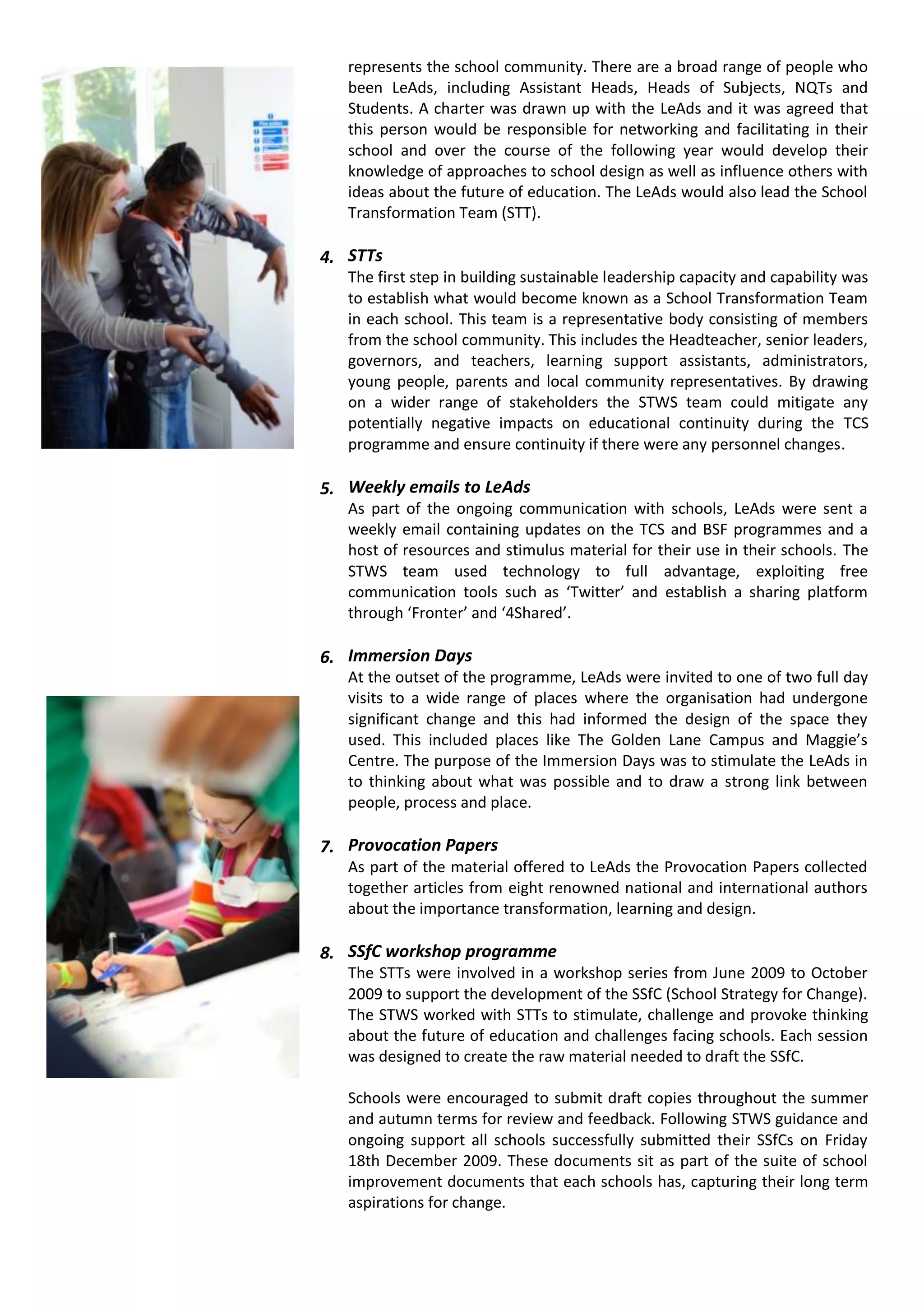 represents the school community. There are a broad range of people who
   been LeAds, including Assistant Heads, Heads of Subjects, NQTs and
   Students. A charter was drawn up with the LeAds and it was agreed that
   this person would be responsible for networking and facilitating in their
   school and over the course of the following year would develop their
   knowledge of approaches to school design as well as influence others with
   ideas about the future of education. The LeAds would also lead the School
   Transformation Team (STT).

4. STTs
   The first step in building sustainable leadership capacity and capability was
   to establish what would become known as a School Transformation Team
   in each school. This team is a representative body consisting of members
   from the school community. This includes the Headteacher, senior leaders,
   governors, and teachers, learning support assistants, administrators,
   young people, parents and local community representatives. By drawing
   on a wider range of stakeholders the STWS team could mitigate any
   potentially negative impacts on educational continuity during the TCS
   programme and ensure continuity if there were any personnel changes.

5. Weekly emails to LeAds
   As part of the ongoing communication with schools, LeAds were sent a
   weekly email containing updates on the TCS and BSF programmes and a
   host of resources and stimulus material for their use in their schools. The
   STWS team used technology to full advantage, exploiting free
   communication tools such as ‘Twitter’ and establish a sharing platform
   through ‘Fronter’ and ‘4Shared’.

6. Immersion Days
   At the outset of the programme, LeAds were invited to one of two full day
   visits to a wide range of places where the organisation had undergone
   significant change and this had informed the design of the space they
   used. This included places like The Golden Lane Campus and Maggie’s
   Centre. The purpose of the Immersion Days was to stimulate the LeAds in
   to thinking about what was possible and to draw a strong link between
   people, process and place.

7. Provocation Papers
   As part of the material offered to LeAds the Provocation Papers collected
   together articles from eight renowned national and international authors
   about the importance transformation, learning and design.

8. SSfC workshop programme
   The STTs were involved in a workshop series from June 2009 to October
   2009 to support the development of the SSfC (School Strategy for Change).
   The STWS worked with STTs to stimulate, challenge and provoke thinking
   about the future of education and challenges facing schools. Each session
   was designed to create the raw material needed to draft the SSfC.

   Schools were encouraged to submit draft copies throughout the summer
   and autumn terms for review and feedback. Following STWS guidance and
   ongoing support all schools successfully submitted their SSfCs on Friday
   18th December 2009. These documents sit as part of the suite of school
   improvement documents that each schools has, capturing their long term
   aspirations for change.
 