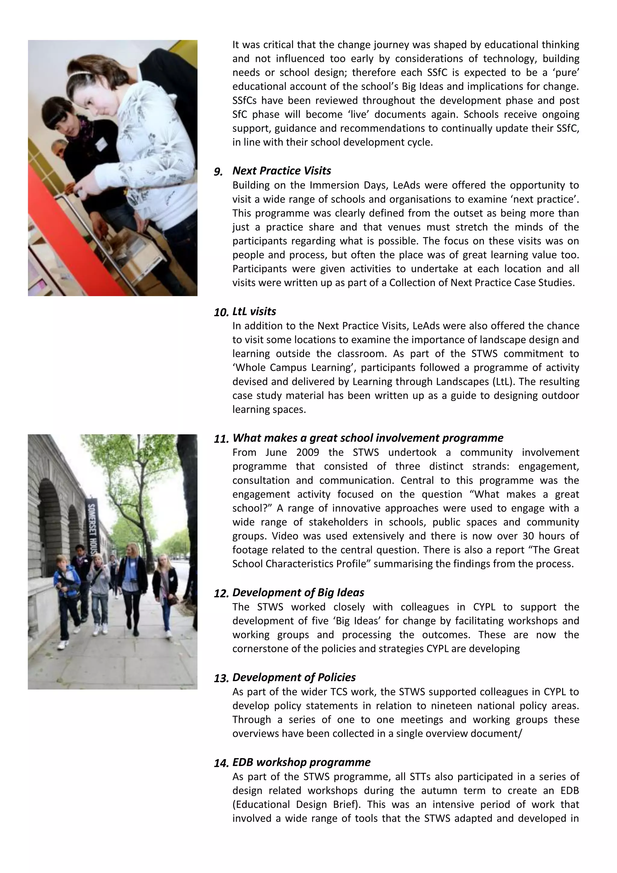 It was critical that the change journey was shaped by educational thinking
    and not influenced too early by considerations of technology, building
    needs or school design; therefore each SSfC is expected to be a ‘pure’
    educational account of the school’s Big Ideas and implications for change.
    SSfCs have been reviewed throughout the development phase and post
    SfC phase will become ‘live’ documents again. Schools receive ongoing
    support, guidance and recommendations to continually update their SSfC,
    in line with their school development cycle.

9. Next Practice Visits
    Building on the Immersion Days, LeAds were offered the opportunity to
    visit a wide range of schools and organisations to examine ‘next practice’.
    This programme was clearly defined from the outset as being more than
    just a practice share and that venues must stretch the minds of the
    participants regarding what is possible. The focus on these visits was on
    people and process, but often the place was of great learning value too.
    Participants were given activities to undertake at each location and all
    visits were written up as part of a Collection of Next Practice Case Studies.

10. LtL visits
    In addition to the Next Practice Visits, LeAds were also offered the chance
    to visit some locations to examine the importance of landscape design and
    learning outside the classroom. As part of the STWS commitment to
    ‘Whole Campus Learning’, participants followed a programme of activity
    devised and delivered by Learning through Landscapes (LtL). The resulting
    case study material has been written up as a guide to designing outdoor
    learning spaces.

11. What makes a great school involvement programme
    From June 2009 the STWS undertook a community involvement
    programme that consisted of three distinct strands: engagement,
    consultation and communication. Central to this programme was the
    engagement activity focused on the question “What makes a great
    school?” A range of innovative approaches were used to engage with a
    wide range of stakeholders in schools, public spaces and community
    groups. Video was used extensively and there is now over 30 hours of
    footage related to the central question. There is also a report “The Great
    School Characteristics Profile” summarising the findings from the process.

12. Development of Big Ideas
    The STWS worked closely with colleagues in CYPL to support the
    development of five ‘Big Ideas’ for change by facilitating workshops and
    working groups and processing the outcomes. These are now the
    cornerstone of the policies and strategies CYPL are developing

13. Development of Policies
    As part of the wider TCS work, the STWS supported colleagues in CYPL to
    develop policy statements in relation to nineteen national policy areas.
    Through a series of one to one meetings and working groups these
    overviews have been collected in a single overview document/

14. EDB workshop programme
    As part of the STWS programme, all STTs also participated in a series of
    design related workshops during the autumn term to create an EDB
    (Educational Design Brief). This was an intensive period of work that
    involved a wide range of tools that the STWS adapted and developed in
 