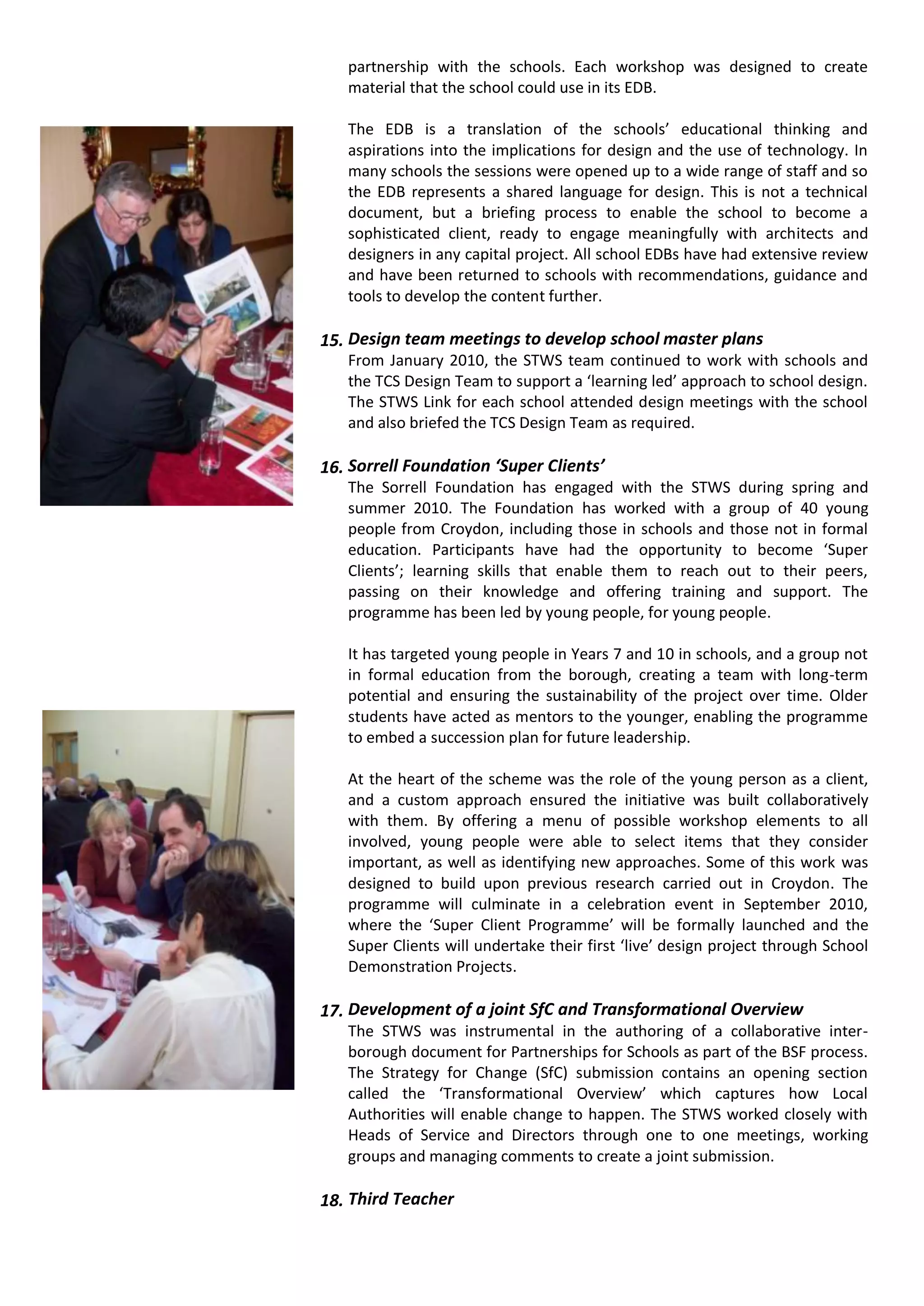 partnership with the schools. Each workshop was designed to create
   material that the school could use in its EDB.

   The EDB is a translation of the schools’ educational thinking and
   aspirations into the implications for design and the use of technology. In
   many schools the sessions were opened up to a wide range of staff and so
   the EDB represents a shared language for design. This is not a technical
   document, but a briefing process to enable the school to become a
   sophisticated client, ready to engage meaningfully with architects and
   designers in any capital project. All school EDBs have had extensive review
   and have been returned to schools with recommendations, guidance and
   tools to develop the content further.

15. Design team meetings to develop school master plans
   From January 2010, the STWS team continued to work with schools and
   the TCS Design Team to support a ‘learning led’ approach to school design.
   The STWS Link for each school attended design meetings with the school
   and also briefed the TCS Design Team as required.

16. Sorrell Foundation ‘Super Clients’
   The Sorrell Foundation has engaged with the STWS during spring and
   summer 2010. The Foundation has worked with a group of 40 young
   people from Croydon, including those in schools and those not in formal
   education. Participants have had the opportunity to become ‘Super
   Clients’; learning skills that enable them to reach out to their peers,
   passing on their knowledge and offering training and support. The
   programme has been led by young people, for young people.

   It has targeted young people in Years 7 and 10 in schools, and a group not
   in formal education from the borough, creating a team with long-term
   potential and ensuring the sustainability of the project over time. Older
   students have acted as mentors to the younger, enabling the programme
   to embed a succession plan for future leadership.

   At the heart of the scheme was the role of the young person as a client,
   and a custom approach ensured the initiative was built collaboratively
   with them. By offering a menu of possible workshop elements to all
   involved, young people were able to select items that they consider
   important, as well as identifying new approaches. Some of this work was
   designed to build upon previous research carried out in Croydon. The
   programme will culminate in a celebration event in September 2010,
   where the ‘Super Client Programme’ will be formally launched and the
   Super Clients will undertake their first ‘live’ design project through School
   Demonstration Projects.

17. Development of a joint SfC and Transformational Overview
   The STWS was instrumental in the authoring of a collaborative inter-
   borough document for Partnerships for Schools as part of the BSF process.
   The Strategy for Change (SfC) submission contains an opening section
   called the ‘Transformational Overview’ which captures how Local
   Authorities will enable change to happen. The STWS worked closely with
   Heads of Service and Directors through one to one meetings, working
   groups and managing comments to create a joint submission.

18. Third Teacher
 