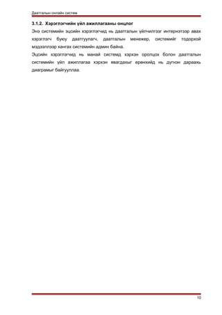 Даатгалын онлайн систем
3.1.2. Хэрэглэгчийн үйл ажиллагааны онцлог
Энэ системийн эцсийн хэрэглэгчид нь даатгалын үйлчилгээг интернэтээр авах
хэрэглэгч буюу даатгуулагч, даатгалын менежер, системийг тодорхой
мэдээллээр хангах системийн админ байна.
Эцсийн хэрэглэгчид нь манай системд хэрхэн оролцох болон даатгалын
системийн үйл ажиллагаа хэрхэн явагдахыг ерөнхийд нь дүгнэн дараахь
диаграмыг байгууллаа.
10
 