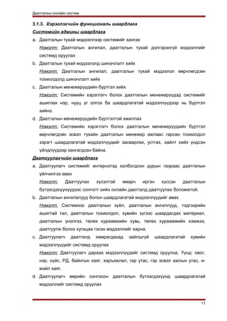 Даатгалын онлайн систем
3.1.3. Хэрэглэгчийн функциональ шаардлага
Системийн админы шаардлага
a. Даатгалын тухай мэдээллээр системийг хангах
Нэмэлт: Даатгалын ангилал, даатгалын тухай дэлгэрэнгүй мэдээллийг
системд оруулах
b. Даатгалын тухай мэдээлэлд шинэчлэлт хийх
Нэмэлт: Даатгалын ангилал, даатгалын тухай мэдээлэл өөрчлөгдсөн
тохиолдолд шинэчлэлт хийх
c. Даатгалын менежерүүдийн бүртгэл хийх
Нэмэлт: Системийн хэрэглэгч болох даатгалын менежерүүдэд системийг
ашиглах нэр, нууц үг олгох ба шаардлагатай мэдээллүүдээр нь бүртгэл
хийнэ.
d. Даатгалын менежерүүдийн бүртгэлтэй ажиллах
Нэмэлт: Системийн хэрэглэгч болох даатгалын менежерүүдийн бүртгэл
өөрчлөгдсөн эсвэл тухайн даатгалын менежер ажлаас гарсан тохиолдол
зэрэгт шаардлагатай мэдээллүүдийг засварлах, устгах, хайлт хийх үндсэн
үйлдлүүдээр хангагдсан байна.
Даатгуулагчийн шаардлага
a. Даатгуулагч системийг интернэтэд холбогдсон дурын газраас даатгалын
үйлчилгээ авах
Нэмэлт: Даатгуулах хүсэлтэй ямарч иргэн хүссэн даатгалын
бүтээгдэхүүнүүдээс сонголт хийн онлайн даатгалд даатгуулах боломжтой.
b. Даатгалын ангилалууд болон шаардлагатай мэдээллүүдийг авах
Нэмэлт: Системээс даатгалын зүйл, даатгалын ангиллууд, тэдгээрийн
ашигтай тал, даатгалын тохиолдол, хувийн зүгээс шаардагдах материал,
даатгалын үнэлгээ, төлөх хураамжийн хувь, төлөх хураамжийн хэмжээ,
даатгуулж болох хугацаа гэсэн мэдээллийг харна.
c. Даатгуулагч даатгалд хамрагдахад зайлшгүй шаардлагатай хувийн
мэдээллүүдийг системд оруулах
Нэмэлт: Даатгуулагч дараах мэдээллүүдийг системд оруулна. Үүнд: овог,
нэр, хүйс, РД, байнгын хаяг, харъяалал, гар утас, гэр эсвэл ажлын утас, и-
мэйл хаяг.
d. Даатгуулагч өөрийн сонгосон даатгалын бүтээгдэхүүнд шаардлагатай
мэдээллийг системд оруулах
11
 