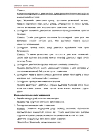 Даатгалын онлайн систем
Нэмэлт:
Жолоочийн хариуцлагын даатгал гэсэн бүтээгдэхүүнийг сонгосон бол дараах
мэдээллүүдийг оруулна:
Үүнд: Жолоочийн үнэмлэхний дугаар, жолоочийн үнэмлэхний ангилал,
тээврийн хэрэгслийн марк, арлын дугаар, үйлдвэрлэсэн он, улсын дугаар,
даатгал эхлэх огноо, даатгал дуусах огноо, даатгалын үнэлгээ.
e. Даатгуулагч системээс даатгуулсан даатгалын бүтээгдэхүүнийхээ гэрээтэй
танилцах
Нэмэлт: Тухайн даатгуулсан даатгалын бүтээгдэхүүний гэрээ үнэн зөв
бөглөгдсөн эсэхийг нягталж үзнэ. Мөн даатгалын гэрээнд заасан
нөхцлүүдтэй танилцана.
f. Даатгуулагч гэрээнд заасны дагуу даатгалын хураамжийг төлж гэрээ
баталгаажих
Нэмэлт: Тогтоосон үнэлгээгээр хувь тооцогдсон даатгалын хураамжийг
цахим карт ашиглан онлайнаар төлбөр хийснээр даатгалын гэрээ хүчин
төгөлдөр болно.
g. Даатгуулагч даатгуулсан гэрээгээ электрон хэлбэрээр хүлээн авах
Нэмэлт: Даатгуулагчийн хувийн мэдээлэлд бүртгэгдсэн и-мэйл хаягаараа уг
даатгалын компанитай байгуулсан гэрээг хүлээн авна.
h. Даатгуулагч гэрээнд заасан хугацаа дуусгавар болсон тохиолдолд и-мэйл
хаягаараа энэ тухай мэдээллийг хүлээн авах
i. Даатгуулагч гэрээнд нэмэлт өөрчлөлт оруулах
Нэмэлт: Даатгуулагч даатгалын хугацаа дуусгавар болохоос өмнө ямар
нэгэн шалтгааны улмаас гэрээг цуцлах эсвэл нэмэлт өөрчлөлт оруулж
болно.
Даатгалын менежерийн шаардлага
a. Өөрийн нэр нууц үгийг ашиглан нэвтрэн орох
Нэмэлт: Нэр нууц үгийг системийн админаас авна.
b. Даатгуулагчдын мэдээллийг хүлээн авах
Нэмэлт: Системээс мэдэгдсний дагуу системд онлайнаар бүртгүүлсэн
даатгуулагчдын мэдээллийг хүлээн авч тухайн даатгуулагчийн системд
оруулсан мэдээлэл дээр үндэслэн даатгалд хамруулах эсэхийг тогтооно.
Даатгалд хамруулахгүй байж болох эсвэл үндэслэл:
Жишээлбэл: Жолоочийн хариуцлагын даатгал:
12
 