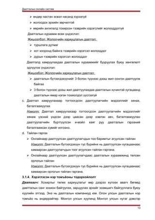 Даатгалын онлайн систем
 өндөр настан эсвэл насанд хүрээгүй
 жолоодох эрхийн зөрчилтэй
 өөрийн ангилалд тохирсон тээврийн хэрэгслийг жолооддоггүй
Даатгалын хураамж өсөх үндэслэл:
Жишээлбэл: Жолоочийн хариуцлагын даатгал:
 туршлага дутмаг
 хот хооронд байнга тээврийн хэрэгсэл жолооддог
 дурын тээврийн хэрэгсэл жолооддог
Даатгалд хамруулахдаа даатгалын хураамжийг бууруулах буюу хөнгөлөлт
эдлүүлэх үндэслэл:
Жишээбэл: Жолоочийн хариуцлагын даатгал:
 даатгалын бүтээгдэхүүнийг 3 болон түүнээс дээш жил сонгон даатгуулж
байгаа
 3 болон түүнээс дээш жил даатгуулахдаа даатгалын хүчинтэй хугацаанд
даатгалын ямар нэгэн тохиолдол үүсгээгүй
c. Даатгал хамруулахаар тогтоогдсон даатгуулагчийн мэдээллийг хянах,
баталгаажуулах
Нэмэлт: Даатгал хамруулахаар тогтоогдсон даатгуулагчийн мэдээллийг
хянаж үзсний үндсэн дээр цаасан дээр хэвлэн авч, баталгаажуулан
даатгуулагчийн бүртгүүлсэн и-мэйл хаяг руу даатгалын гэрээний
баталгаажсан хувийг илгээнэ.
d. Тайлан гаргах
 Онлайнаар даатгуулсан даатгуулагчдын тоо баримтыг агуулсан тайлан
Нэмэлт: Даатгалын бүтээгдэхүүн тус бүрийнх нь даатгуулсан хугацаанаас
хамаарсан даатгуулагчдын тоог агуулсан тайлан гаргана.
 Онлайнаар даатгуулсан даатгуулагчдаас даатгалын хураамжинд төлсөн
орлогын тайлан
Нэмэлт: Даатгалын бүтээгдэхүүн тус бүрийнх нь даатгуулсан хугацаанаас
хамаарсан орлогын тайлан гаргана.
3.1.4. Хэрэглэсэн нэр томъёоны тодорхойлолт
Даатгагч: Хохирлыг төлөх хариуцлагыг өөр дээрээ хүлээн авагч бөгөөд
даатгалын санг зохион байгуулах, зарцуулах эрхийг эзэмшигч байгууллага буюу
хуулийн этгээд. Энэ нь даатгалын компаниуд юм. Олон улсын даатгалын нэр
томъёо нь андеррайтер. Монгол улсын хуулинд Монгол улсын нутаг дэвсгэр
13
 