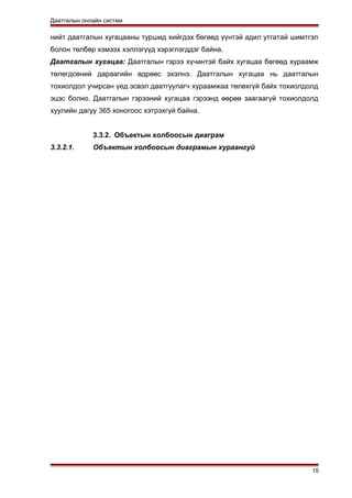 Даатгалын онлайн систем
нийт даатгалын хугацааны туршид хийгдэх бөгөөд үүнтэй адил утгатай шимтгэл
болон төлбөр хэмээх хэллэгүүд хэрэглэгддэг байна.
Даатгалын хугацаа: Даатгалын гэрээ хүчинтэй байх хугацаа бөгөөд хураамж
төлөгдсөний дараагийн өдрөөс эхэлнэ. Даатгалын хугацаа нь даатгалын
тохиолдол учирсан үед эсвэл даатгуулагч хураамжаа төлөхгүй байх тохиолдолд
эцэс болно. Даатгалын гэрээний хугацаа гэрээнд өөрөө заагаагүй тохиолдолд
хуулийн дагуу 365 хоногоос хэтрэхгүй байна.
3.3.2. Объектын холбоосын диаграм
3.3.2.1. Объектын холбоосын диаграмын хураангуй
15
 
