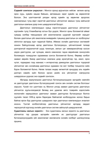 Даатгалын онлайн систем
Сэдвийг сонгосон үндэслэл : Монгол оронд ардчилсан нийгэм хөгжиж иргэд
орон сууц, хувийн хашаа байшин, автомашин зэрэг хувийн эд хөрөнгөтэй
болсон. Энэ шалтгаантай уялдан иргэд хувийн эд хөрөнгөө эрсдлээс
хамгаалахын тулд өөрт хэрэгтэй даатгалын үйлчилгээг авахын тулд зайлшгүй
даатгалын компани дээр очих шаардлагатай болдог.
Даатгалын компаниудын хувьд хэрэглэгчдэдээ даатгалын үйлчилгээг
хүргэхийн тулд Улаанбаатар хотын бүх дүүрэг, Монгол орны боломжтой аймаг
сумдад салбар төвүүдээрээ үйл ажиллагаагаа шуурхай хүргэхийг зорьдог
боловч даатгалын үйл ажиллагаа өнөөдрийн түвшинд даатгалын ач холбогдлыг
ойлготол иргэдэд хүрч чадахгүй байна. Иймээс онлайн даатгалын системийг
зохион байгуулснаар иргэд даатгалын бүтээгдэхүүн, үйлчилгээний талаар
дэлгэрэнгүй мэдээлэлтэй шууд танилцах, ажлын цаг хамаарахгүйгээр хүссэн
үедээ даатгуулах, цаг хугацаа, мөнгө хэмнэхээс гадна өөрийнхөө санхүүгийн
боломждоо тохируулан хураамжаа сонгох боломжтой болно. Өөрөөр хэлбэл
заавал өөрийн биеэр даатгалын компани дээр ирэхгүйгээр гэр, ажил, орон
нутаг, гадаадаас гээд хаанаас ч интернэтээр дамжуулан даатгалын тодорхой
үйлчилгээг авч онлайнаар даатгалын хураамж гэх мэт төлбөр тооцоогоо хийх
бүрэн боломжтой болно. Нөгөө талаас өндөр хөгжилтэй орнуудад аль хэдийн
дэлгэрч хэвийн зүйл болсон орчин үеийн энэ үйлчилгээг нэвтрүүлэх
шаардлагын үүднээс энэ сэдвийг сонгосон.
Иргэдэд зориулагдсан даатгалын бүтээгдэхүүнүүдээс иргэдийн хамгийн
их даатгуулдаг даатгалын бүтээгдэхүүнийг сонгон авч онлайн систем болгохыг
зорьсон. Үүний гол шалтгаан нь Монгол улсад заавал даатгуулах даатгалын
үйлчилгээ хуульчлагдаагүй бөгөөд анх удаагаа авто тээврийн хэрэгслийн
жолоочийн хариуцлагын даатгалыг заавал даатгуулах бүтээгдэхүүн болгох
хуулийн төсөл УИХ-д өргөн баригдаж байгаатай холбогдуулан жолоо барьж
байгаа иргэн бүр даатгуулах шаардлага гарч даатгалын компаниудын ачаалал
ихэснэ. Үүнтэй холбоотойгоор даатгалын үйлчилгээг иргэдэд зардал
чирэгдэлгүй хүргэхэд онлайн даатгалын систем зайлшгүй шаардлагатай.
Судалгааны ажлын зорилго : Энэ судалгааны ажлын зорилго нь даатгалын
үйлчилгээ тэр дундаа иргэдийн хамгийн их даатгуулдаг даатгалын
бүтээгдэхүүнүүдийн үйл ажиллагааг хөнгөвчилж онлайн хэлбэрт шилжүүлэхэд
оршино.
3
 
