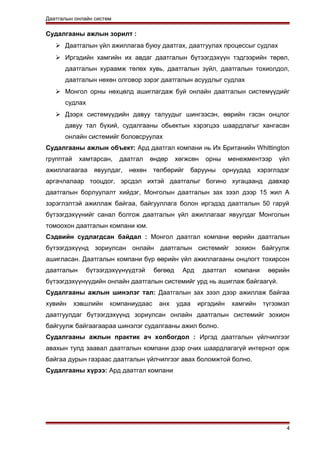 Даатгалын онлайн систем
Судалгааны ажлын зорилт :
 Даатгалын үйл ажиллагаа буюу даатгах, даатгуулах процессыг судлах
 Иргэдийн хамгийн их авдаг даатгалын бүтээгдэхүүн тэдгээрийн төрөл,
даатгалын хураамж төлөх хувь, даатгалын зүйл, даатгалын тохиолдол,
даатгалын нөхөн олговор зэрэг даатгалын асуудлыг судлах
 Монгол орны нөхцөлд ашиглагдаж буй онлайн даатгалын системүүдийг
судлах
 Дээрх системүүдийн давуу талуудыг шингээсэн, өөрийн гэсэн онцлог
давуу тал бүхий, судалгааны обьектын хэрэгцээ шаардлагыг хангасан
онлайн системийг боловсруулах
Судалгааны ажлын объект: Ард даатгал компани нь Их Британийн Whittington
групптай хамтарсан, даатгал өндөр хөгжсөн орны менежментээр үйл
ажиллагаагаа явуулдаг, нөхөн төлбөрийг барууны орнуудад хэрэглэдэг
аргачлалаар тооцдог, эрсдэл ихтэй даатгалыг богино хугацаанд давхар
даатгалын борлуулалт хийдэг, Монголын даатгалын зах зээл дээр 15 жил А
зэрэглэлтэй ажиллаж байгаа, байгууллага болон иргэдэд даатгалын 50 гаруй
бүтээгдэхүүнийг санал болгож даатгалын үйл ажиллагааг явуулдаг Монголын
томоохон даатгалын компани юм.
Сэдвийн судлагдсан байдал : Монгол даатгал компани өөрийн даатгалын
бүтээгдэхүүнд зориулсан онлайн даатгалын системийг зохион байгуулж
ашигласан. Даатгалын компани бүр өөрийн үйл ажиллагааны онцлогт тохирсон
даатгалын бүтээгдэхүүнүүдтэй бөгөөд Ард даатгал компани өөрийн
бүтээгдэхүүнүүдийн онлайн даатгалын системийг урд нь ашиглаж байгаагүй.
Судалгааны ажлын шинэлэг тал: Даатгалын зах зээл дээр ажиллаж байгаа
хувийн хэвшлийн компаниудаас анх удаа иргэдийн хамгийн түгээмэл
даатгуулдаг бүтээгдэхүүнд зориулсан онлайн даатгалын системийг зохион
байгуулж байгаагаараа шинэлэг судалгааны ажил болно.
Судалгааны ажлын практик ач холбогдол : Иргэд даатгалын үйлчилгээг
авахын тулд заавал даатгалын компани дээр очих шаардлагагүй интернэт орж
байгаа дурын газраас даатгалын үйлчилгээг авах боломжтой болно.
Судалгааны хүрээ: Ард даатгал компани
4
 