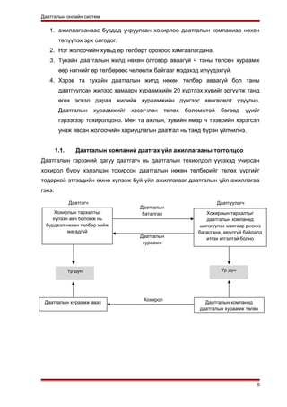 Даатгалын онлайн систем
1. ажиллагаанаас бусдад учруулсан хохирлоо даатгалын компаниар нөхөн
төлүүлэх эрх олгодог.
2. Нэг жолоочийн хувьд өр төлбөрт орохоос хамгаалагдана.
3. Тухайн даатгалын жилд нөхөн олговор аваагүй ч таны төлсөн хураамж
өөр нэгнийг өр төлбөрөөс чөлөөлж байгааг мэдэхэд илүүдэхгүй.
4. Хэрэв та тухайн даатгалын жилд нөхөн төлбөр аваагүй бол таны
даатгуулсан жилээс хамаарч хураамжийн 20 хүртлэх хувийг эргүүлж танд
өгөх эсвэл дараа жилийн хураамжийн дүнгээс хөнгөлөлт үзүүлнэ.
Даатгалын хураамжийг хэсэгчлэн төлөх боломжтой бөгөөд үүийг
гэрээгээр тохиролцоно. Мөн та ажлын, хувийн ямар ч тээврийн хэрэгсэл
унаж явсан жолоочийн хариуцлагын даатгал нь танд бүрэн үйлчилнэ.
1.1. Даатгалын компаний даатгах үйл ажиллагааны тогтолцоо
Даатгалын гэрээний дагуу даатгагч нь даатгалын тохиолдол үүсэхэд учирсан
хохирол буюу хэлэлцэн тохирсон даатгалын нөхөн төлбөрийг төлөх үүргийг
тодорхой этгээдийн өмнө хүлээж буй үйл ажиллагааг даатгалын үйл ажиллагаа
гэнэ.
5
Хохирлын тархалтыг
хүлээн авч боломж нь
бүрдвэл нөхөн төлбөр хийж
магадгүй
Хохирлын тархалтыг
даатгалын компанид
шилжүүлэх маягаар рискээ
багасгана, аюулгүй байдалд
итгэх итгэлтэй болно
Даатгагч Даатгуулагч
Үр дүн Үр дүн
Даатгалын хураамж авах Даатгалын компанид
даатгалын хураамж төлөх
Даатгалын
баталгаа
Даатгалын
хураамж
Хохирол
 