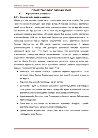 Даатгалын онлайн систем
ГУРАВДУГААР БҮЛЭГ: ТӨСЛИЙН ХЭСЭГ
3.1. Хэрэглэгчийн шаардлага
3.1.1. Хэрэглэгчийн тухай мэдээлэл
Манай улс зах зээлийн эдийн засагт шилжснээр даатгалын салбар бие даан
чөлөөтэй хөгжих бололцоог нээж өгсөн билээ. Ингэснээр Монголын даатгалын
тухай хууль баталж, хувийн даатгалын компаниуд хөгжих таатай хуулийн орчин
бий болсон юм. Ард даатгал ХХК нь 1994 онд байгуулагдсан 15 жилийн турш
үндэсний хэмжээнд даатгалын үйлчилгээ үзүүлж буй анхны хувийн даатгалын
компани бөгөөд 2004 онд Их Британий Виттингтон групп хөрөнгө оруулалт тус
компанид хийснээр гадны хөрөнгө оруулалттай анхны даатгалын компани
болжээ. Виттингтон нь 400 гаруй ажилтан ажиллагсадтай, 3 тивийн
үйлчлүүлэгчдийн 5 тэрбум ам долларын даатгалын нөөцтэй томоохон
хэмжээний групп юм. Тус групп нь даатгалын үйл ажиллагаа эрхэлдэг
компаниудад санхүүгийн болон менежментийн туслалцаа үзүүлдэг бөгөөд
мэдээллийн технологи, хүний нөөц, бизнесийн төлөвлөгөө, хууль дүрэм журам,
нягтлан бодох бүртгэл, хөрөнгө оруулалтын чиглэлээр зөвлөгөө өгдөг юм.
Виттингтон Групп нь манай улсын даатгалын салбарт хөрөнгө оруулснаараа
дараах үр өгөөжийг авчирна гэж бид үздэг. Үүнд:
• Монголын даатгалын салбарт гадаадын хөрөнгө оруулалтыг татах
эхлэлийг тавьж байгаа бөгөөд даатгалын зах зээлийг жинхэнэ утгаар нь
хөгжүүлэх;
• Хэрэглэгчдэд шинэ бүтээгдэхүүн санал болгох;
• Виттингтон Групп нь Аюулгүйн Зөвлөлийн үүргийг гүйцэтгэж энэ утгаараа
олон улсын даатгалын зах зээлд санхүүгийн хувьд найдвартай давхар
даатгагч болон брокеруудтай хамтран ажиллахад хяналт тавих;
• Хүний нөөцийн бодлогыг улам боловсронгуй болгож, ажлын байрны орон
тоог нэмэгдүүлэх;
• Олон нийтэд даатгалын ач холбогдлыг өргөнөөр ойлгуулж, тэднийг
даатгалд хамруулах цогц хөтөлбөр боловсруулах;
• Орчин үеийн мэдээллийн технологийг Монголын даатгалын салбарт
нэвтрүүлэх зэрэг болно.
8
 