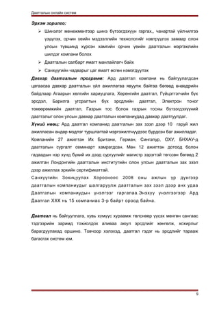 Даатгалын онлайн систем
Эрхэм зорилго:
 Шинэлэг менежментээр шинэ бүтээгдэхүүн гаргах,, чанартай үйлчилгээ
үзүүлэх, орчин үеийн мэдээллийн технологийг нэвтрүүлэх замаар олон
улсын түвшинд хүрсэн хамгийн орчин үеийн даатгалын мэргэжлийн
шилдэг компани болох
 Даатгалын салбарт ямагт манлайлагч байх
 Санхүүгийн чадварыг цаг ямагт өсгөн нэмэгдүүлэх
Давхар даатгалын программ: Ард даатгал компани нь байгуулагдсан
цагаасаа давхар даатгалын үйл ажиллагаа явуулж байгаа бөгөөд өнөөдрийн
байдлаар Агаарын хөлгийн хариуцлага, Хөрөнгийн даатгал, Гүйцэтгэгчийн бүх
эрсдэл, Барилга угсралтын бүх эрсдлийн даатгал, Электрон тоног
төхөөрөмжийн даатгал, Газрын тос болон газрын тосны бүтээгдэхүүний
даатгалыг олон улсын давхар даатгалын компаниудад давхар даатгуулдаг.
Хүний нөөц: Ард даатгал компанид даатгалын зах зээл дээр 10 гаруй жил
ажилласан өндөр мэдлэг туршлагтай мэргэжилтнүүдээс бүрдсэн баг ажилладаг.
Компанийн 27 ажилтан Их Британи, Герман, Сингапур, ОХУ, БНХАУ-д
даатгалын сургалт семинарт хамрагдсан. Мөн 12 ажилтан дотоод болон
гадаадын нэр хүнд бүхий их дээд сургуулийг магистр зэрэгтэй төгссөн бөгөөд 2
ажилтан Лондонгийн даатгалын институтийн олон улсын даатгалын зах зээл
дээр ажиллах эрхийн сертификаттай.
Санхүүгийн Зохицуулах Хорооноос 2008 оны ажлын үр дүнгээр
даатгалын компаниудыг шалгаруулж даатгалын зах зээл дээр анх удаа
Даатгалын компаниудын үнэлгээг гаргалаа.Энэхүү үнэлгээгээр Ард
Даатгал ХХК нь 15 компаниас 3-р байрт ороод байна.
Даатгал нь байгууллага, хувь хүмүүс хураамж төлснөөр үүсэх мөнгөн сангаас
тэдгээрийн заримд тохиолдох аливаа аюул эрсдлийг хөнгөлж, хохирлыг
барагдуулахад оршино. Товчоор хэлэхэд, даатгал гэдэг нь эрсдлийг тарааж
багасгах систем юм.
9
 