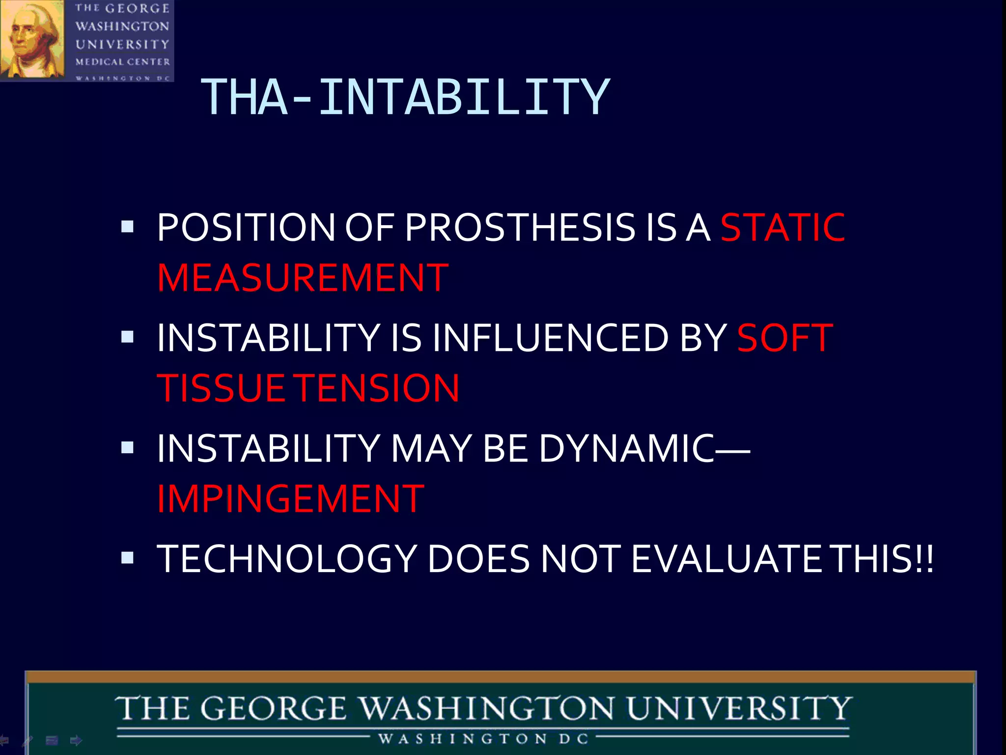 THA-INTABILITY
 POSITION OF PROSTHESIS IS A STATIC
MEASUREMENT
 INSTABILITY IS INFLUENCED BY SOFT
TISSUETENSION
 INSTABILITY MAY BE DYNAMIC—
IMPINGEMENT
 TECHNOLOGY DOES NOT EVALUATETHIS!!
 