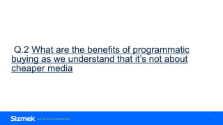 Q.2 What are the benefits of programmatic
buying as we understand that it’s not about
cheaper media
13
 