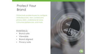 Protect Your
Brand
Online tools enable buyers to configure
white/block lists, view contextual &
privacy data, understand & honor
consumer preferences, and more
Inventory is:
• Brand safe
• Viewable
• Brand aligned
• Privacy safe
5
6
 