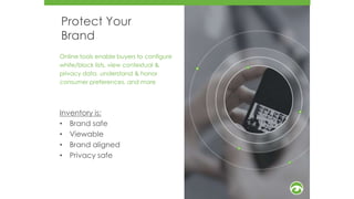 Protect Your
Brand
Online tools enable buyers to configure
white/block lists, view contextual &
privacy data, understand & honor
consumer preferences, and more
Inventory is:
• Brand safe
• Viewable
• Brand aligned
• Privacy safe
7
5
 