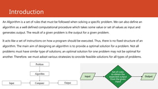 Introduction
An Algorithm is a set of rules that must be followed when solving a specific problem. We can also define an
algorithm as a well defined computational procedure which takes some value or set of values as input and
generates output. The result of a given problem is the output for a given problem.
It acts like a set of instructions on how a program should be executed. Thus, there is no fixed structure of an
algorithm. The main aim of designing an algorithm is to provide a optimal solution for a problem. Not all
problems must have similar type of solutions; an optimal solution for one problem may not be optimal for
another. Therefore, we must adopt various strategies to provide feasible solutions for all types of problems.
 