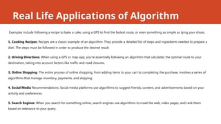 Real Life Applications of Algorithm
Examples include following a recipe to bake a cake, using a GPS to find the fastest route, or even something as simple as tying your shoes.
1. Cooking Recipes: Recipes are a classic example of an algorithm. They provide a detailed list of steps and ingredients needed to prepare a
dish. The steps must be followed in order to produce the desired result.
2. Driving Directions: When using a GPS or map app, you're essentially following an algorithm that calculates the optimal route to your
destination, taking into account factors like traffic and road closures.
3. Online Shopping: The entire process of online shopping, from adding items to your cart to completing the purchase, involves a series of
algorithms that manage inventory, payments, and shipping.
4. Social Media Recommendations: Social media platforms use algorithms to suggest friends, content, and advertisements based on your
activity and preferences.
5. Search Engines: When you search for something online, search engines use algorithms to crawl the web, index pages, and rank them
based on relevance to your query.
 